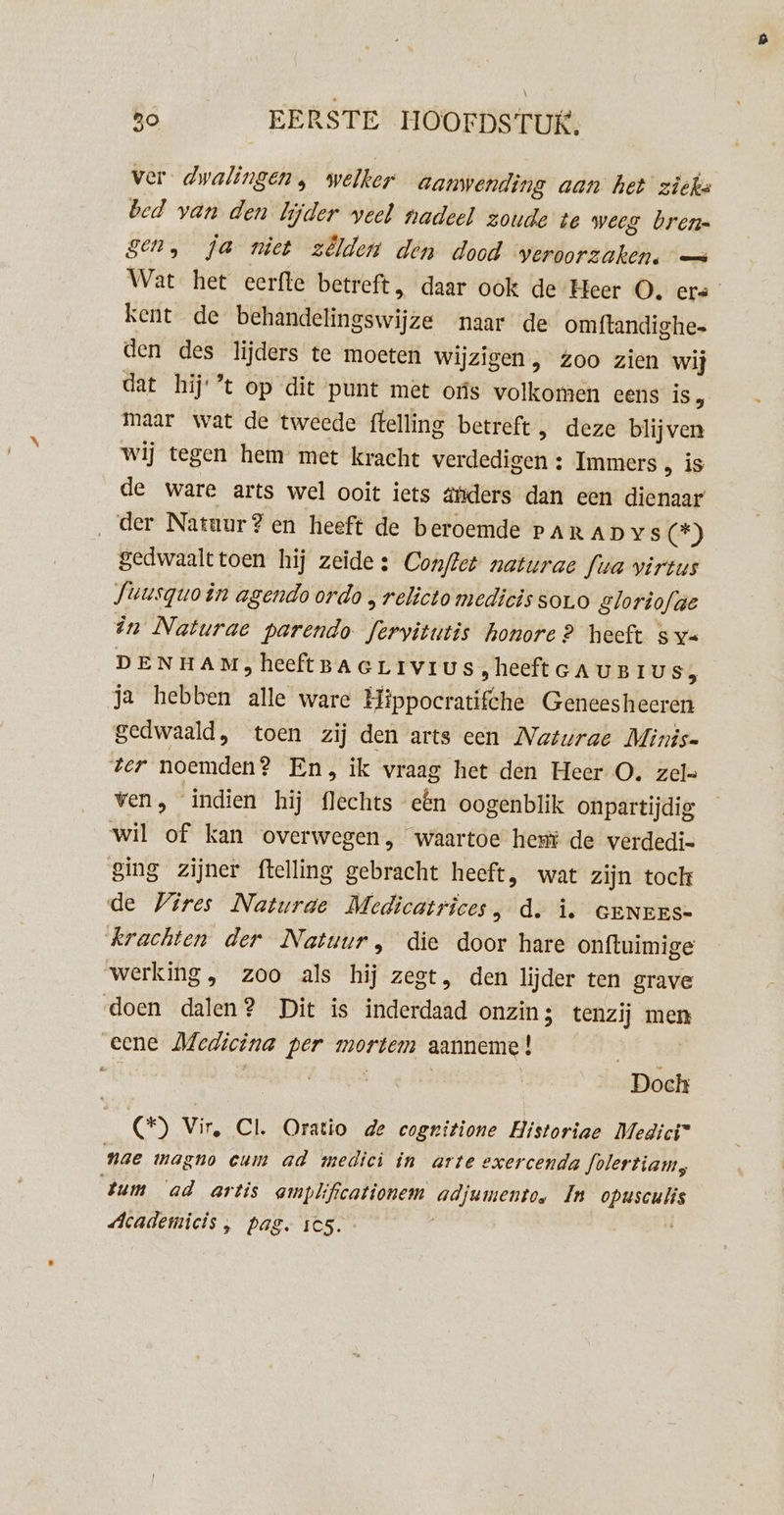 ver dwalingen, welker aanwending aan het zieke bed van den lijder veel nadeel zoude te weeg bren gen, Ja niet zêlden den dood veroorzaken. — Wat het eerfte betreft, daar ook de Heer O. ers kent de behandelingswijze naar de omftandighe- den des lijders te moeten wijzigen, zoo zien wij dat hij ’t op dit punt mét oús volkomen eens is, maar wat de tweede ftelling betreft, deze blijven wij tegen hem met kracht verdedigen : Immers , is de ware arts wel ooit iets ätiders dan een dienaar ‚der Natuur?en heeft de beroemde Par AD Ys (*) gedwaalttoen hij zeide: Conflet naturae fua virtus Suusquo in agendo ordo „ relicto medicis sor.o Sloriofge în Naturae parendo feryitutis honore? heeft s y= DENHAM;heeftBaertvius,heeftcAunius, ja hebben alle ware Hippocratifche Geneesheeren gedwaald, toen zij den arts cen Naturae Minis ‘ter noemden? En, ik vraag het den Heer O. zel= ven, indien hij flechts etn oogenblik onpartijdig wil of kan overwegen, waartoe het de verdedi- ging zijner ftelling gebracht heeft, wat zijn tock de ires Naturde Medicatrices, d. î. GeNEES- krachten der Natuur, die door hare onftuimige werking, zoo als hij zegt, den lijder ten grave doen dalen? Dit is inderdaad onzin; tenzij men eene Medicina per mortem aanneme! ; | | Doch (*) Vir, Cl. Oratio de cogritione Historiae Medici” nae magno cum ad medicì in arte exercenda Jolertiam, tum ‘ad artis amplificationem adjumento. In opusculis Academicis , pas. ics. |