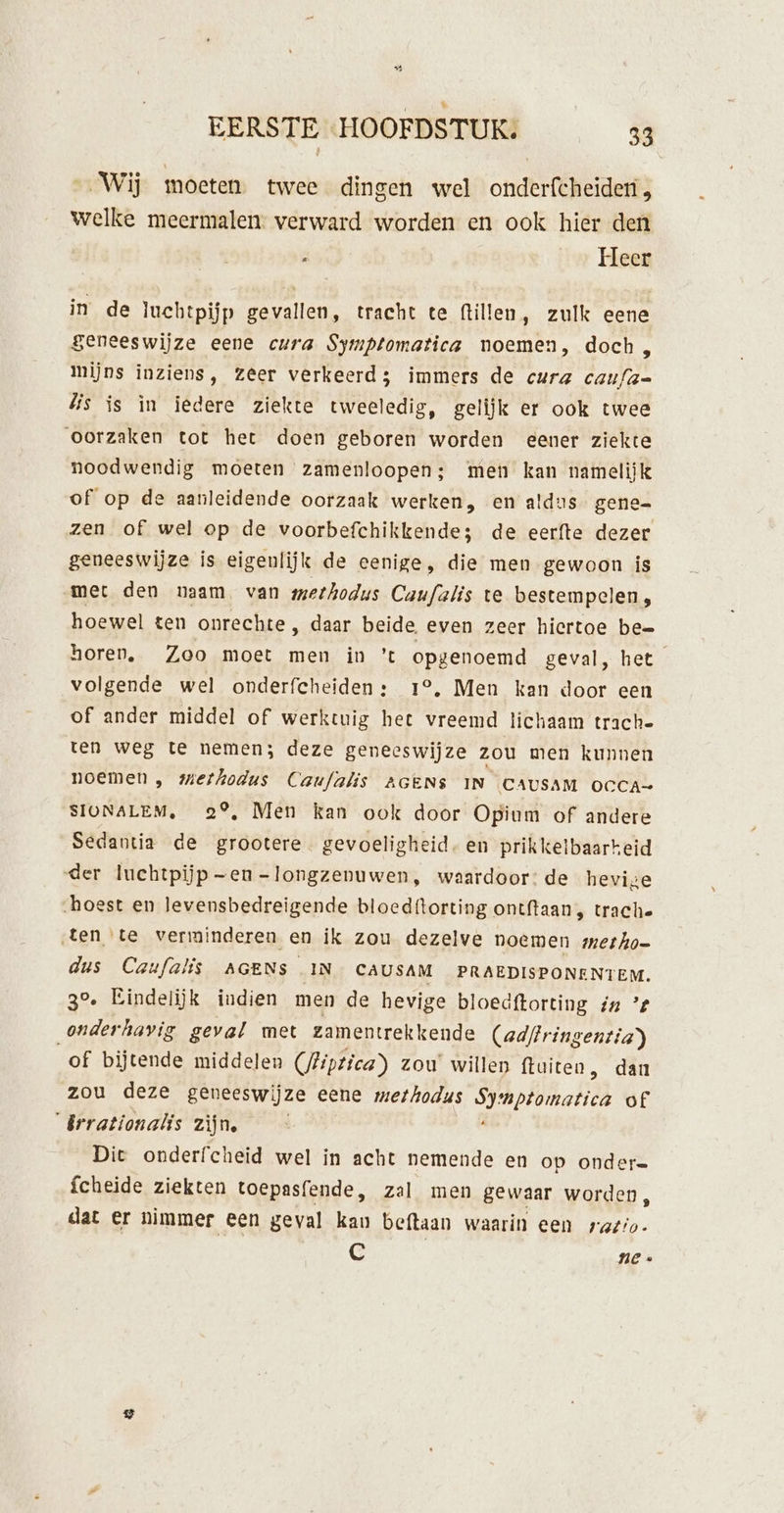 Wij moeten twee dingen wel onderfcheiden, welke meermalen. verward worden en ook hier det : Heer in de luchtpijp gevallen, tracht te (tillen, zulk eene Seneeswijze eene cura Symptomatica noemen, doch , mijns inziens, zeer verkeerd5 immers de cura caufa= Ús is in iedere ziekte tweeledig, gelijk er ook twee oorzaken tot het doen geboren worden eener ziekte noodwendig moeten zamenloopen; men kan namelijk of op de aanleidende oorzaak werken, en aldus gene= zen of wel op de voorbefchikkende;3 de eerfte dezer geneeswijze is eigenlijk de eenige, die men gewoon is met den naam van methodus Caufalis te bestempelen, hoewel ten onrechte , daar beide, even zeer hiertoe be= horen, Zoo moet men in ’t opgenoemd geval, het volgende wel onderfcheiden: 1°, Men kan door een of ander middel of werktuig het vreemd lichaam trach- ten weg te nemen; deze geneeswijze zou men kunnen noemen , methodus Caufalis AGENs IN CAUSAM OCCA- SIONALEM, 2%, Men kan ook door Opium of andere Sedantia de grootere gevoeligheid. en prikkelbaarkeid der luchtpijp -en -longzenuwen, waardoor: de hevive hoest en levensbedreigende bloedftorting ontftaan, trache ten te verminderen en ik zou dezelve noemen metho- dus Caufalis AGENs IN CAUSAM PRAEDISPONENTEM. 3°% Eindelijk indien men de hevige bloedftorting én ’e onderhavig geval met zamentrekkende Cadffringentia) of bijtende middelen (fliptica) zou’ willen fluiten, dan zou deze geneeswijze eene methodus hola of “grrationalis zijn. | Die onderfcheid wel in acht nemende en op onder= fcheide ziekten toepasfende, zal men gewaar worden, dat er nimmer &amp;een geval kan beftaan waarin een 7azi. C ne.