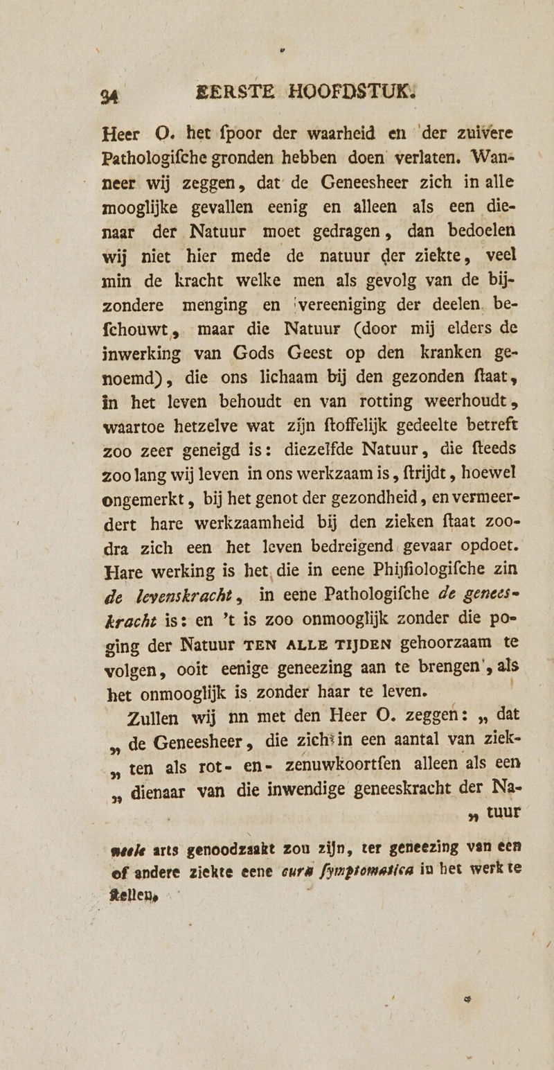 Heer O. het fpoor der waarheid en der zuivere Pathologifche gronden hebben doen verlaten. Wan- neer wij zeggen, dat de Geneesheer zich in alle mooglijke gevallen eenig en alleen als een die- naar der Natuur moet gedragen, dan bedoelen wij niet hier mede de natuur der ziekte, veel min de kracht welke men als gevolg van de bij- zondere menging en ‘vereeniging der deelen. be- fchouwt , maar die Natuur (door mij elders de inwerking van Gods Geest op den kranken ge- noemd), die ons lichaam bij den gezonden ftaat, in het leven behoudt en van rotting weerhoudt» waartoe hetzelve wat zijn ftoffelijk gedeelte betreft zoo zeer geneigd is: diezelfde Natuur, die fteeds zoo lang wij leven in ons werkzaam is , ftrijdt , hoewel ongemerkt , bij het genot der gezondheid , en vermeer- dert hare werkzaamheid bij den zieken ftaat zoo- dra zich een het leven bedreigend. gevaar opdoet. Hare werking is het, die in eene Phijfiologifche zin de levenskracht, in eene Pathologifche de genees= kracht is: en ’t is zoo onmooglijk zonder die poe gìng der Natuur TEN ALLE TIJDEN gehoorzaam te volgen, ooit eenige geneezing aan te brengen’, als het onmooglijk is zonder haar te leven. Zullen wij nn met den Heer O. zeggen: „ dat „ de Geneesheer „ die zichtin een aantal van ziek- ‚ten als rot- en- zenuwkoortfen alleen als een ‚‚ dienaar van die IN EOUKE geneeskracht der Na- „ tuur meele arts genoodzaakt zou zijn, ter geneezing van een of andere ziekte eene cura el dlauikee in het werkte ftellen,