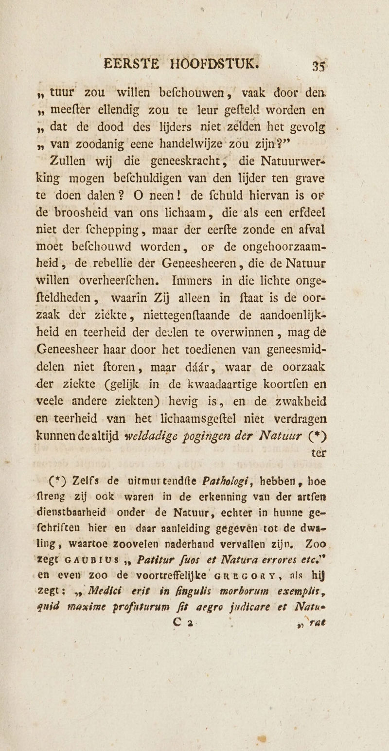 „tuur zou willen befchouwen, vaak door den, »„ meefter ellendig zou te leur gefteld worden en » dat de dood des lijders niet zelden het gevolg » van zoodanig eene handelwijze zou zijn?” Zullen wij die geneeskracht, die Natuurwers king mogen befchuldigen van den lijder ten grave te doen dalen? O neen! de fchuld hiervan is oF de broosheid van ons lichaam, die als een erfdeel niet der fchepping , maar der eerfte zonde en afval moet befchouwd worden, or de ongehoorzaam- heid , de rebellie der Geneesheeren , die de Natuur willen overheerfchen. Immers in die lichte ongee fteldheden , waarin Zij alleen in {taat is de oor zaak der ziekte, niettegenftaande de aandoenlijke heid en teerheid der deelen te overwinnen , mag de Geneesheer haar door het toedienen van geneesmid- delen niet ftoren, maar dáár, waar de oorzaak der ziekte (gelijk. in de kwaadaartige koortfen en veele andere ziekten) hevig is, en de zwakheid en teerheid van het lichaamsgeftel niet verdragen kunnendealtijd weldadige pogingen der Natuur (*) ter (“) Zelfs de nitmurtend(te Pathologi, hebben, hoe „ftreng zij ook waren in de erkenning van der artfen dienstbaarheid onder de Natuur, echter in hunne ge= fchriften hier en daar aanleiding gegevên tot de dwae ling , waartoe zoovelen naderhand vervallen zijn, Zoo. ‘zegt GAUBIUS „ Patitur fuos et Natura errores etc” en even zoo de voortreffelijke creuGoRy, als hij zegt: Medici erik in fingulis morborum exemplis, guid maxime profnturum fis aegro judicare et Natus C a : „rat