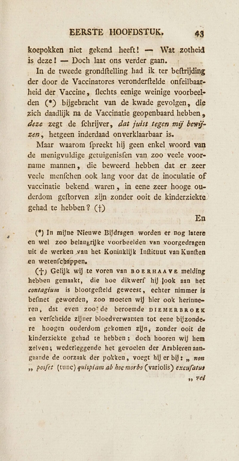 koepokken niet gekend heeft! — Wat zotheid Is deze! — Doch laat ons verder gaan, In de tweede grondftelling had ik ter beftrijding der door de Vaccinatores veronderftelde onfeilbaar- heid der Vaccine, flechts eenige weinige voorbeele den (*) bijgebracht van de kwade gevolgen, die zich daadlijk na de Vaccinatie geopenbaard hebben , deze zegt de fchrijver, dat juist tegen mij bewij= zen, hetgeen inderdaad onverklaarbaar is. Maar waarom fpreekt hij geen enkel woord van de menigvuldige getuigenisfen van zoo veele voors name mannen, die beweerd hebben dat er zeer veele menfchen ook lang voor dat de inoculatie of vaccinatie bekend waren, in eene zeer hooge ou- derdom geftorven zijn zonder ooit de kinderziekte gehad te hebben? (+) | En (*) In mijne Nieuwe Bijdragen worden er nog latere en wel zoo belangrijke voorbeelden van voorgedragen uit de werken van het Koninklijk Inftituut van Kunften en wetenfcháppen. CF) Gelijk wij te voren van BOERHAAVE melding hebben gemaakt, die hoe dikwerf hij Jook aan het contagium is blootgefteld geweest, echter nimmer is befmet geworden, zoo moeten wij hier ook herinnee ren, dat even zoo’de beroemde DIEMERBROEK en verfcheide zijner bloedverwanten tot eene bijzondee re hoogen ouderdom gekomen zijn, zonder ooit de kinderziekte gehad te hebben; doch hooren wij hem zelven; wederleggende het gevoelen der Arabieren aane gaande de oorzaak der pokken, voegt hij er bijz „ non ss Posfer (tune) gwispiam ab hoe morbo (variolis) excufatus &gt; Vel