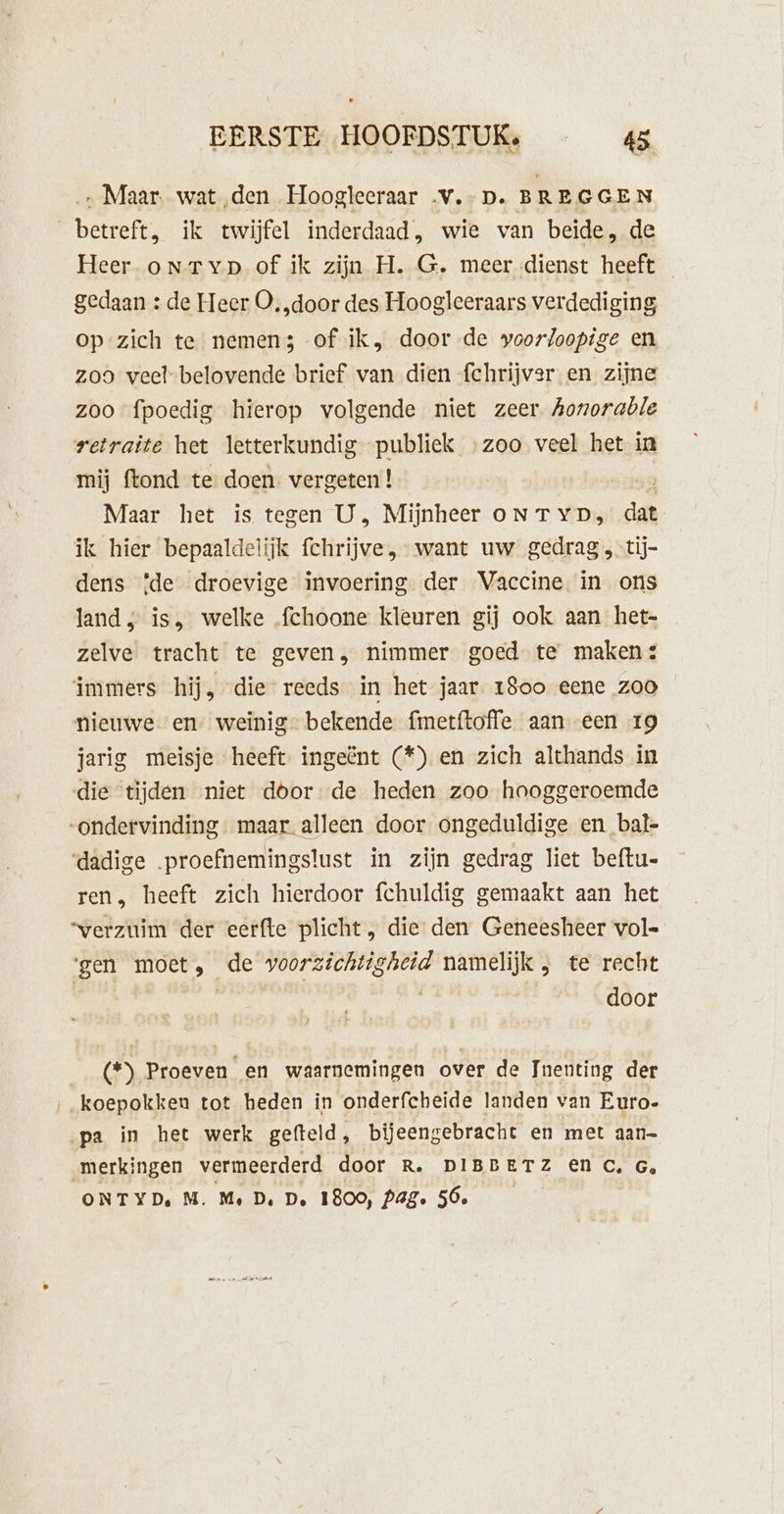 „ Maar. wat ‚den Hoogleeraar .v.- D. BREGGEN betreft. ik twijfel inderdaad, wie van beide, de Heer onrTyp of ik zijn H. G. meer dienst heeft gedaan : de Heer O, „door des Hoogleeraars verdediging op zich te nemen3 of ik, door de voorloopige en zoo veelbelovende brief van dien fchrijver en zijne zoo fpoedig hierop volgende niet zeer Aonorable retraite het letterkundig publiek zoo veel het in mij ftond te doen vergeten ! Maar het is tegen U, Mijnheer oNTYD, dat ik hier bepaaldelijk fchrijve, want uw gedrag , tij- dens {de droevige invoering der Vaccine in ons land ; is, welke fchoone kleuren gij ook aan het- zelve tracht te geven, nimmer goed te maken: immers hij, die reeds in het jaar 1800 eene zoo nieuwe en weinig” bekende fmetftoffe aan een 19 jarig meisje heeft ingeënt (*) en zich althands in die tijden niet doorde heden zoo hooggeroemde ondervinding. maar alleen door ongeduldige en bal- dadige proefnemingslust in zijn gedrag liet beftu- ren, heeft zich hierdoor fchuldig gemaakt aan het “verzuim der eerfte plicht, die den Geneesheer vol ‘gen moet, de veldje namelijk 3 terrecht | | door __(*) Proeven en waarnemingen over de Inenting der „koepokken tot heden in onderfcheide landen van Euro- ‚pa in het werk gefteld, bijeengebracht en met aan merkingen vermeerderd door R. DIBBETZ En C, G, ONTYDe M. Me De De 1800, Pag. 56e