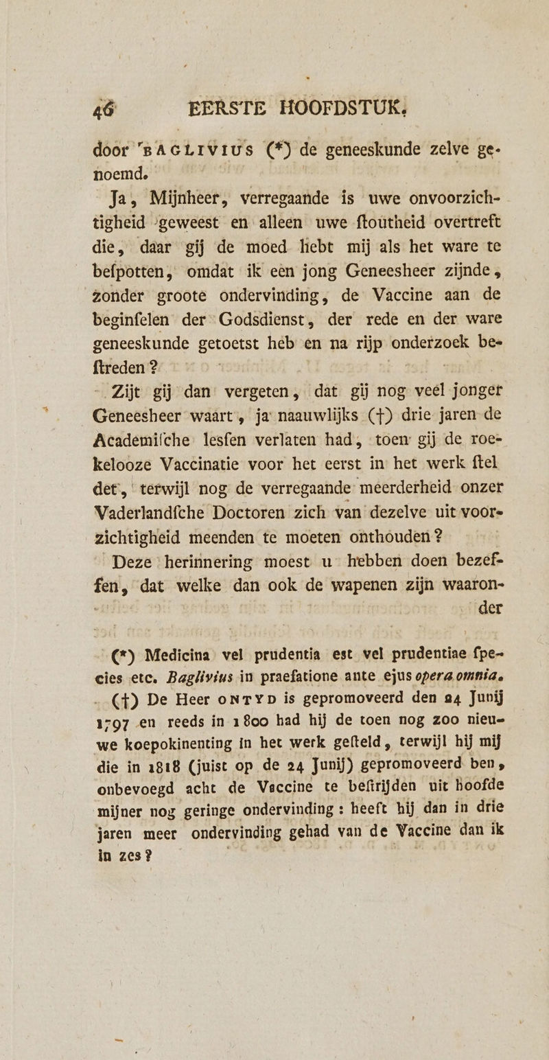 door 'BAGLIVIUS (*) de geneeskunde zelve ge- noemd. | Ja, Mijnheer, verregaande is uwe onvoorzich- tigheid “geweest en alleen uwe ftoutheid overtreft die, daar gij de moed hebt mij als het ware te befpotten, omdat ik eèn jong Geneesheer zijnde , Zonder groote ondervinding, de Vaccine aan de beginfelen der Godsdienst, der rede en der ware geneeskunde getoetst heb en na rijp onderzoek bes ftreden 2. Zijt gij dan vergeten, dat gij nog veel jörger Geneesheer waart, ja naauwlijks (}) drie jaren de Academifche: lesfen verlaten had, toen gij de roe= kelooze Vaccinatie voor het eerst in het werk ftel det,‘ terwijl nog de verregaande’ meerderheid onzer Vaderlandfche Doctoren zich van dezelve uit voore zichtigheid meenden te moeten onthouden ? Deze herinnering moest u hebben doen bezef- fen, dat welke dan ook de wapenen zijn waaron- | der …(*) Medicina vel prudentia est vel prudentiae fpe- cies etc. Baglivius in praefatione ante ejus opera omnia, (4) De Heer onryp is gepromoveerd den a4 Junij 1797 en reeds in 1800 had hij de toen nog zoo nieu- we koepokinenting in het werk gefteld , terwijl hij mij die in 1818 (juist op de 24 Junij) gepromoveerd. ben, onbevoegd acht de Vaccine te befirijden uit hoofde mijner nog geringe ondervinding : heeft hij dan in drie jaren meer ondervinding gehad van de Vaccine dan ik in zes? | Ek