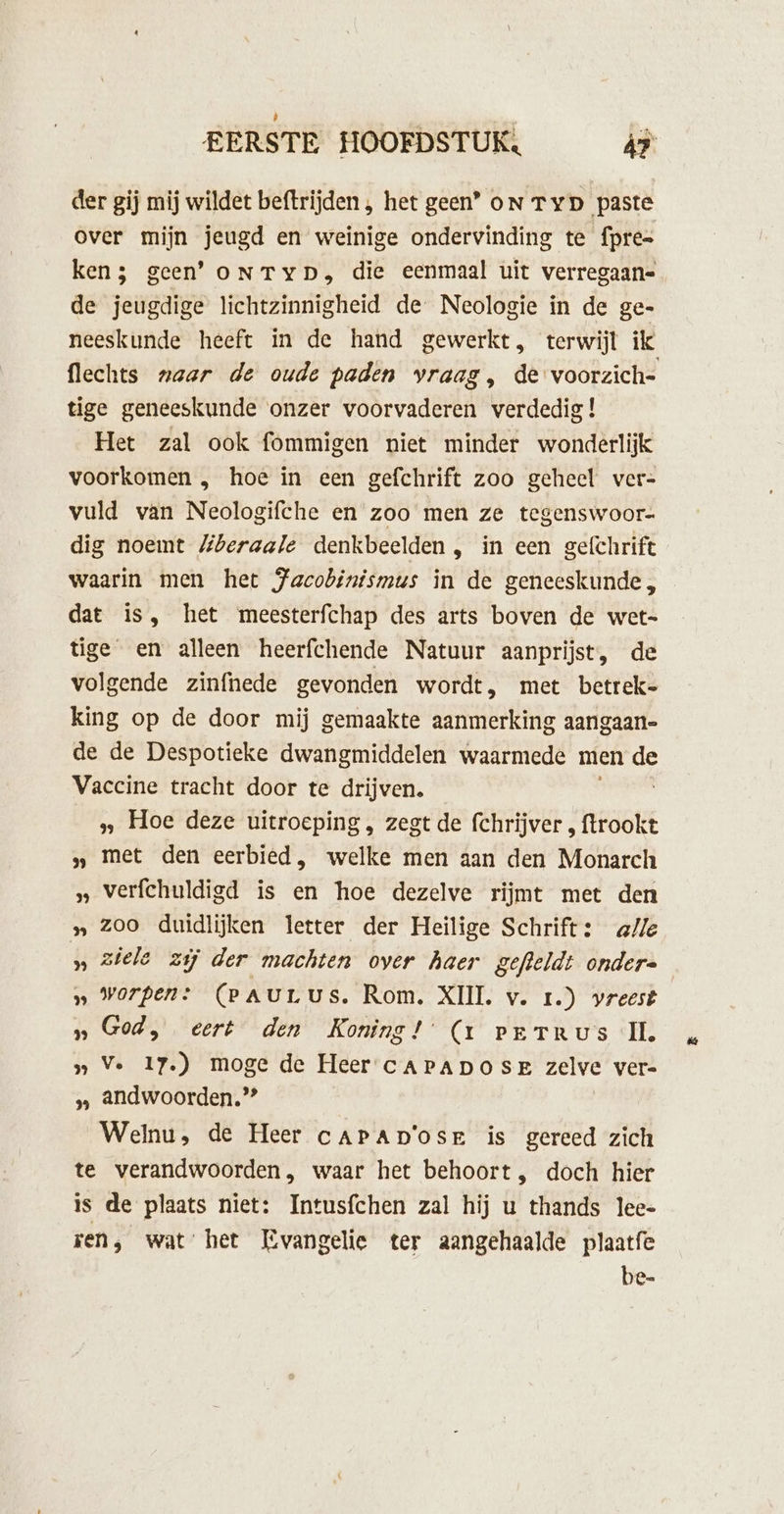 der gij mij wildet beftrijden , het geen’ on Typ paste over mijn jeugd en weinige ondervinding te fpre= ken; geen’ oNTyYD, die eenmaal uit verregaane de jeugdige lichtzinnigheid de Neologie ín de ge- neeskunde heeft in de hand gewerkt, terwijl ik flechts maar de oude paden vraag, de voorzich- tige geneeskunde onzer voorvaderen verdedig ! Het zal ook fommigen niet minder wonderlijk voorkomen , hoe in een gefchrift zoo geheel ver- vuld van Neologifche en zoo men ze tegenswoor- dig noemt MZberaale denkbeelden, in een gefchrift waarin men het Jacobinismus in de geneeskunde, dat is, het meesterfchap des arts boven de wet tige en alleen heerfchende Natuur aanprijst, de volgende zinfhede gevonden wordt, met betrek- king op de door mij gemaakte aanmerking aangaan- de de Despotieke dwangmiddelen waarmede men de Vaccine tracht door te drijven. ‚‚ Hoe deze uitroeping, zegt de rentioer zraolk „ met den eerbied, welke men aan den Monarch „ verfchuldigd is en hoe dezelve rijmt met den » zoo duidlijken letter der Heilige Schrift: ale » ziele zij der machten over haer gefteldt ondere „ worpen: (PAULUS. Rom. XIIL v. Ir.) vreest „God, eert den Koning! (1 verTrus IL. » Ve 17.) moge de Heer cAPADOSE zelve vere » andwoorden.”” Welnu, de Heer cAPAp'osr is gereed zich te verandwoorden, waar het behoort, doch hier is de plaats niet: Intusfchen zal hij u thands lee- ren, wat het Evangelie ter aangehaalde plaatfe be-