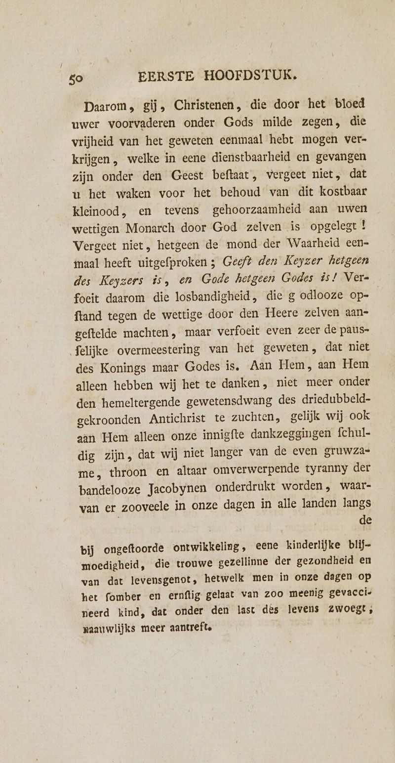 Daarom, gi, Christenen, die door het bloed uwer voorvaderen onder Gods milde zegen, die vrijheid van het geweten eenmaal hebt mogen ver» krijgen , welke in eene dienstbaarheid en gevangen zijn onder den Geest beftaat, vergeet niet, dat u het waken voor het behoud van dit kostbaar kleinood, en tevens gehoorzaamheid aan uwen wettigen Monarch door God zelven is opgelegt ! Vergeet niet, hetgeen de mond der Waarheid een- maal heeft uitgefproken 3 Geeft den Keyzer hetgeen des Keyzers is, en Gode hetgeen Godes is! Vere foeit daarom die losbandigheid, die g odlooze op-= ftand tegen de wettige door den Heere zelven aan- geftelde machten, maar verfoeit even zeer de paus- felijke overmeestering van het geweten, dat niet des Konings maar Godes is, Aan Hem, aan Hem alleen hebben wij het te danken, niet meer onder den hemeltergende gewetensdwang des driedubbeld- gekroonden Antichrist te zuchten, gelijk wij ook aan Hem alleen onze innigfte dankzeggingen fchul- dig zijn, dat wij niet langer van de even gruwza= me, throon en altaar omverwerpende tyranny der bandelooze Jacobynen onderdrukt worden, waar- van er zooveele in onze dagen in alle landen langs de bij ongeftoorde ontwikkeling, eene kinderlijke blij- moedigheid, die trouwe gezellinne der gezondheid en wan dat levensgenot, hetwelk men in onze dagen op het fomber en ernftig gelaat van zoo meenig gevaccie neerd kind, dat onder den last des levens Zwoest, naauwlijks meer aantrefte