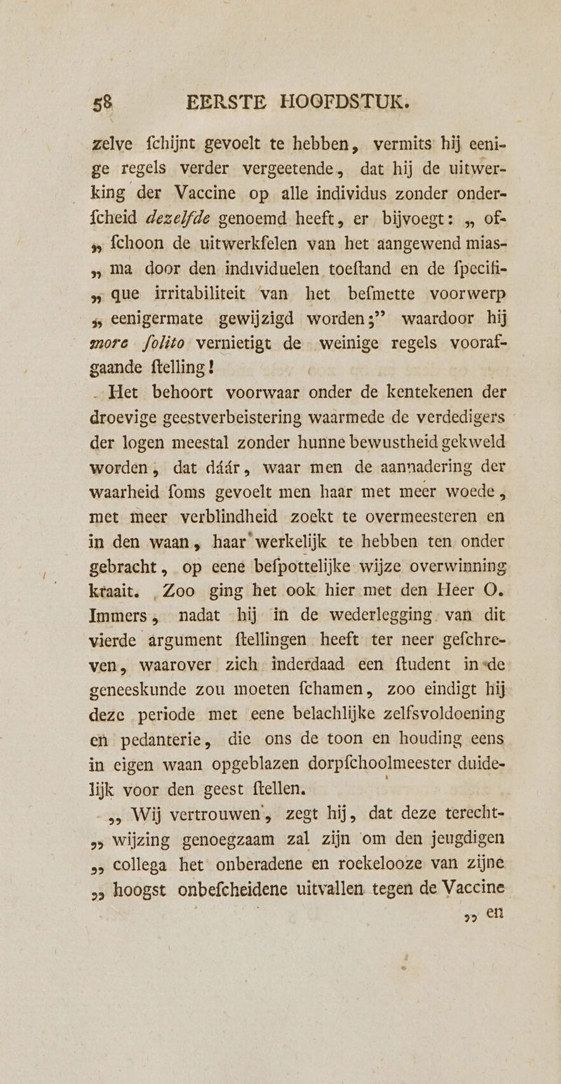 zelve fchijnt gevoelt te hebben, vermits hij eeni- ge regels verder vergeetende, dat hij de uitwer- king der Vaccine op alle individus zonder onder- fcheid dezelfde genoemd heeft, er bijvoegt: „ of= s fchoon de uitwerkfelen van het aangewend mias- 5, ma door den individuelen toeftand en de fpecifi- 5 que irritabiliteit van het befmette voorwerp ss eenigermate gewijzigd worden3’’ waardoor hij more folito vernietigt de weinige regels vooraf- gaande {telling ! „Het behoort voorwaar onder de kentekenen der droevige geestverbeistering waarmede de verdedigers der logen meestal zonder hunne bewustheid gekweld worden, dat dáár, waar men de aannadering der waarheid foms gevoelt men haar met meer woede met meer verblindheid zoekt te overmeesteren en in den waan, haar werkelijk te hebben ten onder gebracht, op eene befpottelijke wijze overwinning kraait. „Zoo ging het ook hier met den Heer O. Immers, nadat hij in de wederlegging van dit vierde argument ftellingen heeft ter neer gefchre- ven, waarover zich inderdaad een ftudent in=de geneeskunde zou moeten fchamen, zoo eindigt hij deze periode met eene belachlijke zelfsvoldoening ei pedanterie, die ons de toon en houding eens in eigen waan opgeblazen dorpfchoolmeester duide- lijk voor den geest ftellen. &gt; Wij vertrouwen, zegt hij, dat deze terecht- &gt;» wijzing genoegzaam zal zijn om den jeugdigen &gt; Collega het onberadene en roekelooze van zijne „, hoogst onbefcheidene uitvallen tegen de Vaccine v&gt; en