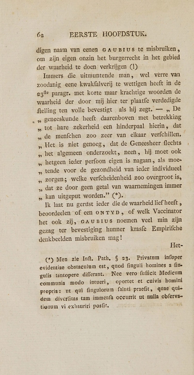 digen naam van eenen GAUBIUS te misbruiken, om zijn eigen onzin het burgerrecht in het gebied der waarheid te doen verkrijgen (4) Immers die uitmuntende man, wel verre van zoodanig eene kwakfalverij te wettigen heeft in de ogfte paragr. met korte maar krachtige woorden de waarheid der door mij hier ter plaatfe verdedigde flelling ten volle bevestigt als hij zegt. — „ De geneeskunde heeft daarenboven met betrekking tot hare zekerheid een hinderpaal hierin, dat de menfchen zoo zeer van elkaar verfchillen, Het is niet genoeg, dat de Geneesheer flechts het algemeen onderzoekt, neen, hij moet ook hetgeen ieder perfoon eigen is nagaan, als moe= tende voor de gezondheid van ieder individueel zorgen; welke verfcheidenheid zoo overgroot is, dat ze door geen getal van waarnemingen immer kan uitgeput worden.” (*). Ik laat nu gerúst ieder die de waarheid lief heeft , beoordeelen “of een oNTYD, of welk Vaccinator het ook zij, cAU»Ivus noemen veel min zijn gezag ter bevestiging hunner krasfe Empirifche 39 3% 59 24 39 29 39 2) 39 59 Het- (*) Men zie Inft. Path, $ 23. Privatum infuper evidentiae obstaculum est, quod finguli homines a fine gulis tantopere differant.- Nee vero fufücit Medicum communia modo intueri, oportet €t cuivis homini proprias ut qui fingulorum faluti praefit, quae qui= dem diverfitas tam immenfa oceurrit ut nulla obferva- tonum vi -exhauriri pos{ite