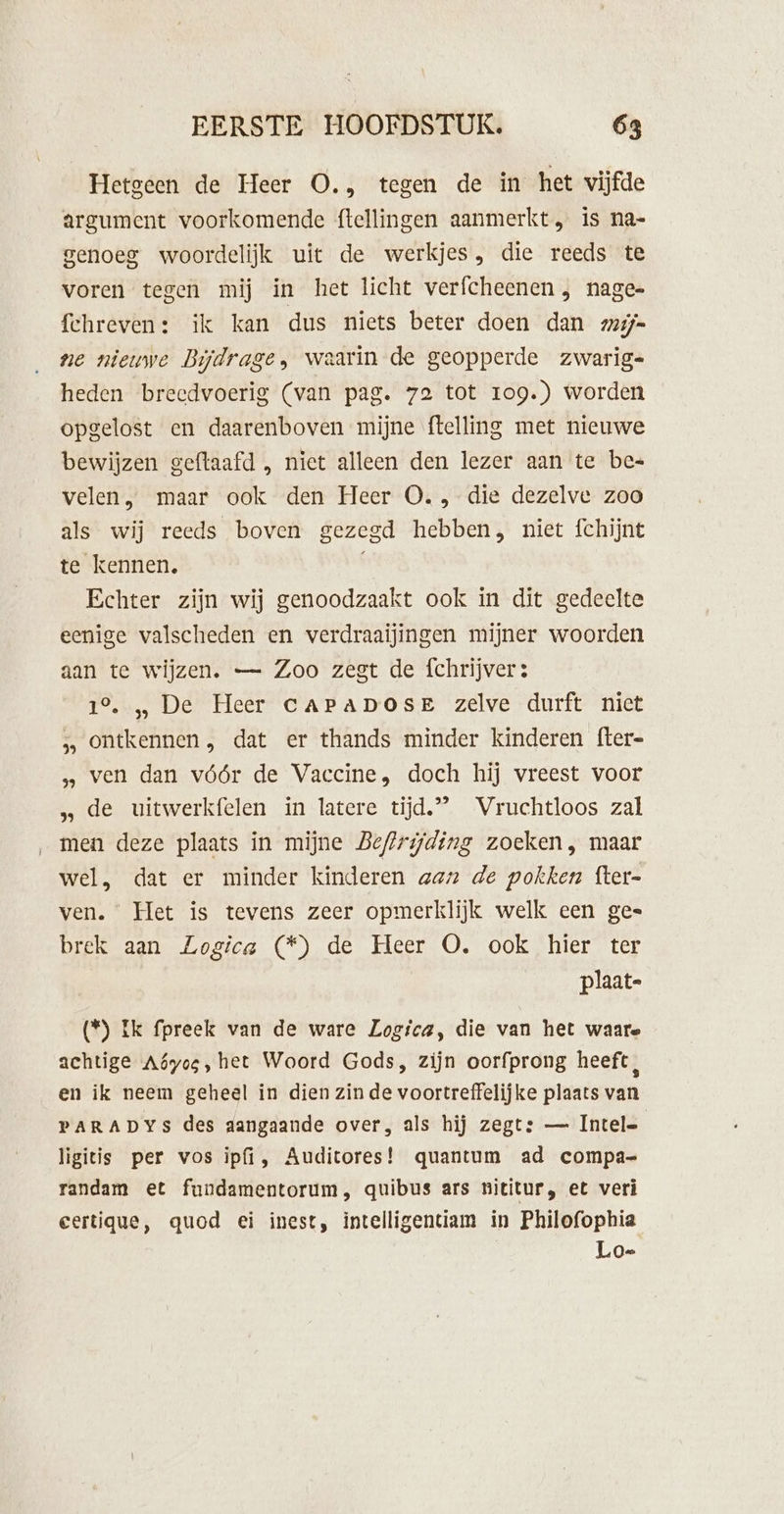 Hetgeen de Heer O., tegen de in het vijfde argument voorkomende {tellingen aanmerkt, is na- genoeg woordelijk uit de werkjes, die reeds te voren tegen mij in het licht verfcheenen , nagee fchreven: ik kan dus niets beter doen dan zzij= ne nieuwe Bijdrage, waarin de geopperde zwarig= heden breedvoerig (van pag. 72 tot 109.) worden opgelost en daarenboven mijne ftelling met nieuwe bewijzen geftaafd , niet alleen den lezer aan te bee velen, maar ook den Heer O., die dezelve zoo als wij reeds boven gezegd hebben, niet fchijnt te kennen. Echter zijn wij genoodzaakt ook in dit gedeelte eenige valscheden en verdraaijingen mijner woorden aan te wijzen. — Zoo zegt de fchrijver: 1°. „ De Heer CAPADOSE zelve durft nict &gt; Ontkennen , dat er thands minder kinderen fter- ven dan vóór de Vaccine, doch hij vreest voor „de uitwerkfelen in latere tijd,” Vruchtloos zal men deze plaats in mijne Beftrijding zoeken, maar wel, dat er minder kinderen aan de pokken fter- ven. Met is tevens zeer opmerklijk welk cen gee brek aan Logica (*) de Heer O. ook hier ter | plaat- (*) ik fpreek van de ware Logica, die van het waare achtige Aóyos, het Woord Gods, zijn oorfprong heeft, en ik neem geheel in dien zin de voortreffelijke plaats van PARADYS des dangaande over, als hij zegt: — Intele ligitis per vos ipfi, Auditores! quantum ad compa- randam et fundamentorum, quibus ars nititur, et veri certique, quod ei inest, intelligentiam in Philofophia Lo-