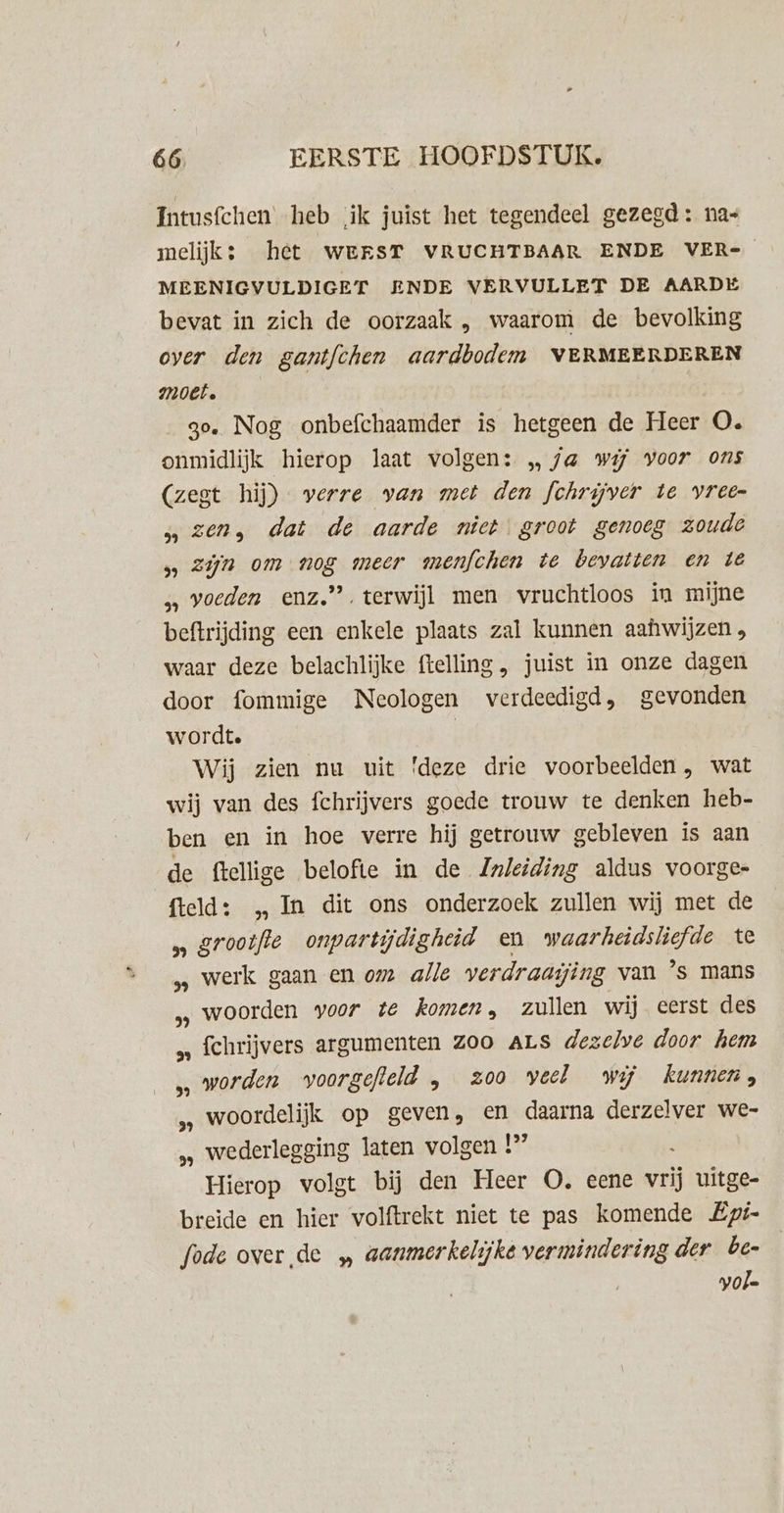 Intusfchen heb ik juist het tegendeel gezegd: nas melijk; het WERST VRUCHTBAAR ENDE VER- MEENIGVULDIGET ENDE VERVULLET DE AARDE bevat in zich de oorzaak , waarom de bevolking over den gantfchen aardbodem VERMEERDEREN Moet. go. Nog onbefchaamder is hetgeen de Heer O. onmidlijk hierop laat volgen: „ fa wij voor ons (zest hij) verre van met den fchrijver te vree- zen, dat de aarde nict groot genoeg zoude 5 Zijn om nog meer menfchen te bevatten en té „ voeden enz.” terwijl men vruchtloos in mijne beftrijding een enkele plaats zal kunnen aahwijzen , waar deze belachlijke ftelling , juist in onze dagen door fommige Neologen verdeedigd, gevonden wordt. | Wij zien nu uit 'deze drie voorbeelden, wat wij van des fchrijvers goede trouw te denken heb- ben en in hoe verre hij getrouw gebleven is aan de ftellige belofte in de Znleiding aldus voorge- fteld: „In dit ons onderzoek zullen wij met de „ grootfte onpartijdigheid en waarheidsliefde te ‚ werk gaan en om alle verdraaijing van ’s mans „ woorden voor te komen, zullen wij eerst des fchrijvers argumenten Z00 ALS dezelve door hem ‚worden voorgefleld , zoo veel wij kunnen, „ woordelijk op geven, en daarna derzelver we- „ wederlegging laten volgen 1° Hierop volgt bij den Heer O, eene vrij uitge- breide en hier volftrekt niet te pas komende Epé- fode over de „ aanmerkelijke vermindering der be- vol