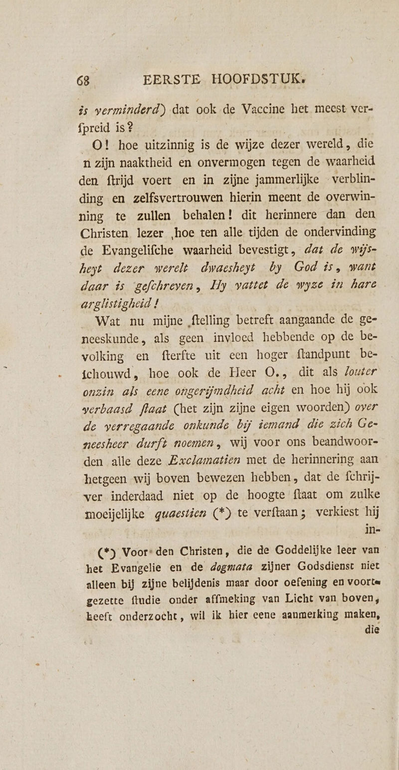 is verminderd) dat ook de Vaccine het meest ver- fpreid is? gh _O! hoe uitzinnig is de wijze dezer wereld, die n zijn naaktheid en onvermogen tegen de waarheid den ftrijd voert en in zijne jammerlijke …verblin- ding en zelfsvertrouwen hierin meent de overwin- ning te zullen behalen! dit herinnere dan den Christen lezer ‚hoe ten alle tijden de ondervinding de Evangelifche waarheid bevestigt, dat de wijs- heyt dezer werelt dwaesheyt by God is, want daar is gefchreven, Hy vattet de wyze in hare arglistigheid ! ; Wat nu mijne ftelling betreft aangaande de ge- neeskunde, als geen invloed hebbende op de be- volking en fterfte uit een hoger flandpunt be- ichouwd, hoe ook de Heer O., dit als louter onzin als eene ongerijmdheid acht en hoe hij ook verbaasd flaat (het zijn zijne eigen woorden) over de verregaande onkunde bij iemand die zich Ge- neesheer durft noemen, wij voor ons beandwoor- den alle deze Exclamatien met de herinnering aan hetgeen wij boven bewezen hebben, dat de fchrij- ver inderdaad niet op de hoogte ftaat om zulke moeijelijke guaestien (*) te verftaan; verkiest hij | in- (*) Voor: den Christen, die de Goddelijke leer van het Evangelie en de dogmata zijner Godsdienst niet alleen bij zijne belijdenis maar door oefening en voorta gezette ftudie onder affmeking van Licht van boven, _keeft onderzocht, wil ik hier eene aanmerking maken, die