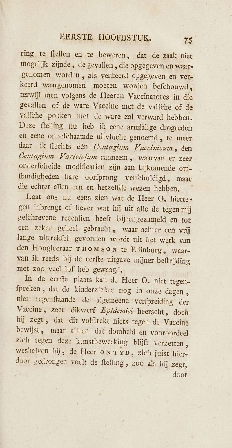 ring te flellen en te beweren, dat ‘de zaak niet mogelijk zijnde, de gevallen , die opgegeven en waar- genomen worden „ als verkeerd opgegeven en vere keerd waargenomen moeten worden befchouwd, terwijl men volgens de Heeren Vaccinatores in die gevallen of de ware Vaccine met de valfche of de valfche pokken met de ware zal verward hebben, Deze ftelling nu heb ik eene armfalige drogreden en eene onbefchaamde uitvlucht genoemd , te meer daar ik flechts &amp;én Contagium Vaccinicum , éen Contagium Variolofum aanneem, waarvan er zeer onderfcheide modificatien zijn aan bijkomende om- ftandigheden hare oorfprong verfchuldigd, maar die echter allen een en hetzelfde wezen hebben. Laat ons nu eens zien wat de Heer O. hierte« gen inbrengt of liever wat hij uit alle de tegen mij gefchrevene recenfien heeft bijeengezameld en tot een zeker geheel gebracht, waar achter een vrij lange uittrekfel gevonden wordt uit het werk van den Hoogleeraar THOMSON te Edinburg , waar- van ik reeds bij de eerfte uitgave mijner beftrijding met zoo veel lof heb gewaagd, In de eerfte plaats kan de Heer O. niet tegen fpreken, dat de kinderziekte nog in onze dagen , niet tegenflaande de algemeene verfpreiding ie: Vaccine, zeer dikwerf Epidemicè heerscht, doch hij zegt, dat dit volftrekt niets tegen de Vicit bewijst, maar alleen dat domheid en vooroordeel zich tegen deze kunstbewer rking blijft verzetten , wesnalven hij, de Heer oN TYD, zich juist nad door gedrongen voelt de felling , zoo als hij zegt,