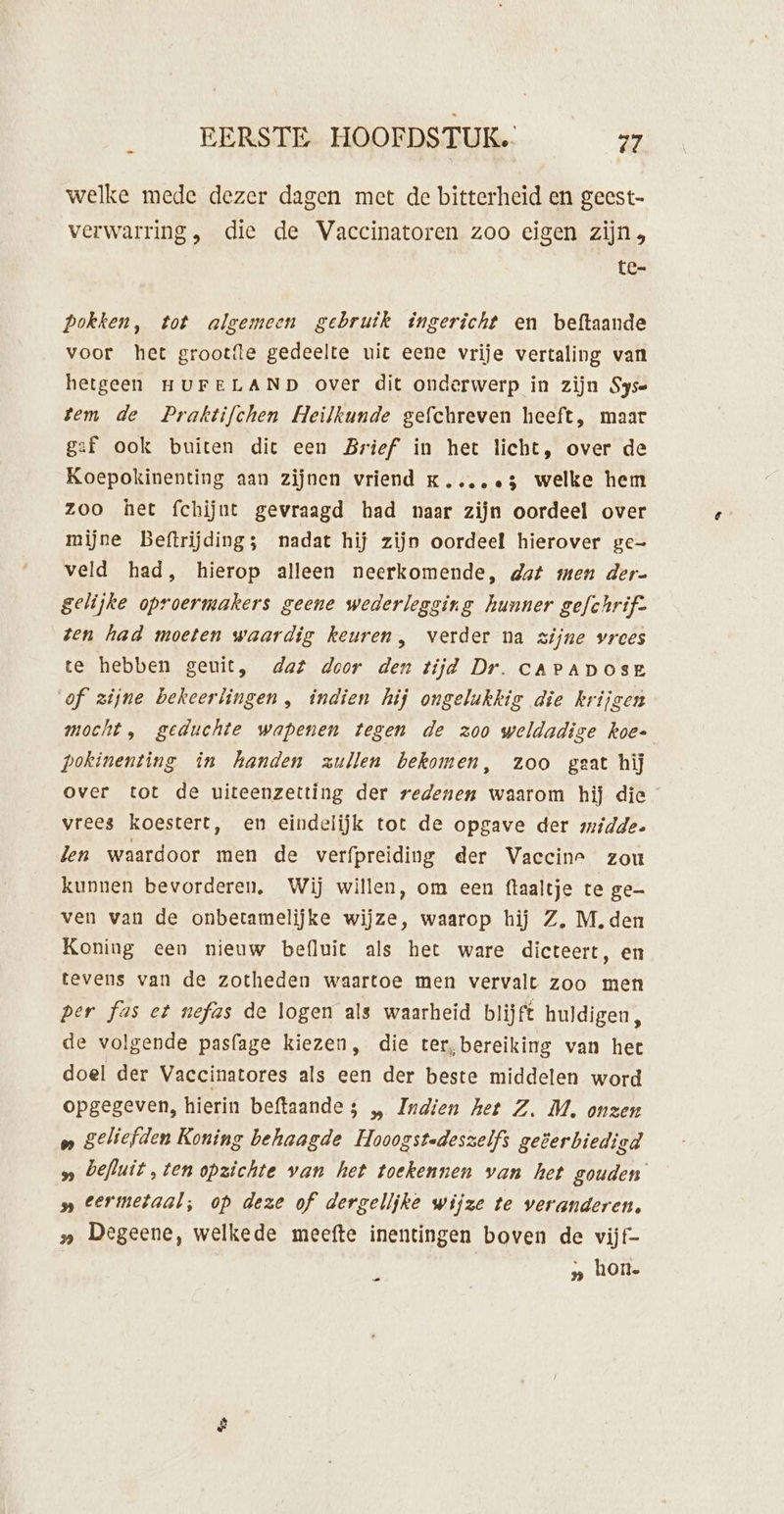 welke mede dezer dagen met de bitterheid en gecst- verwarring, die de Vaccinatoren zoo eigen zijn tc pokken, tot algemeen gebruik ingericht en beftaande voor het grootfle gedeelte uit eene vrije vertaling van hetgeen HUFELAND over dit onderwerp in zijn Syse tem de Prafktifchen Heilkunde gefchreven heeft, maar gaf ook buiten dic een Brief in het licht, over de Koepokinenting aan zijnen vriend kK....e5 welke hem zoo het fchijnt gevraagd had naar zijn oordeel over mijne Beftrijding; nadat hij zijn oordeel hierover ge- veld had, hierop alleen neerkomende, dat men der- gelijke oproermakers geene wederlegging hunner gefchrif- ten had moeten waardig keuren, verder na zijne vrees te hebben geuit, dat door den tijd Dr. caPADOSE of zijne bekeerlingen, indien hij ongelukkig die krijgen mocht, geduchte wapenen tegen de zoo weldadige koe- pokinenting in handen zullen bekomen, zoo gaat hij over tot de uiteenzetting der redenen waarom hij die vrees koestert, en eindelijk tot de opgave der midde. len waardoor men de verfpreiding der Vaccine zou kunnen bevorderen, Wij willen, om een ftaaltje te ge ven van de onbetamelijke wijze, waarop hij Z, M, den Koning een nieuw befluit als het ware dicteert, en tevens van de zotheden waartoe men vervalt zoo men Per fas et nefas de logen als waarheid blijft huldigen, de volgende pasfage kiezen, die ter, bereiking van hec doel der Vaccinatores als een der beste middelen word opgegeven, hierin beftaande 5 „ Indien het Z. M, onzer » geliefden Koning behaagde Hooogstedeszelfs geterbiedigd » befluit,ten opzichte van het toekennen van het gouden » termetaal; op deze of dergelijke wijze te veranderen. » Degeene, welkede meefte inentingen boven de vijf- | „ hon- Dd ë