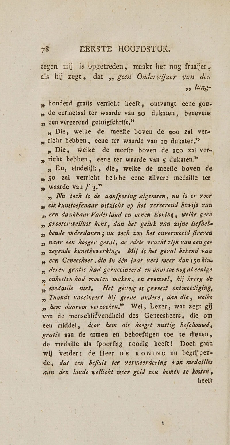 tegen mij is opgetreden, maakt het nog fraaijer , als hij zegt, dat „ geen Onderwijzer van den 95 laag- „ honderd gratis verricht heeft, ontvangt eene gou. » de eermetaal ter waarde van eo dukaten, benevens „ een vereerend getuigfchrift,”” „ Die, welke de meefte boven de aoo zal ver= » richt hebben, eene ter waarde van ro dukaten,” „ Die, welke de meefte boven de roo zal vere „ richt hebben, eene ter waarde van 5 dukaten.” | „ En, eindelijk, die, welke de meeftie beven de „ 50 zal verricht hebbe eene zilvere medaille ter » waarde van f 3.” » Nu toch is de aanfporîng algemeen, nu is er voor s eik kunstoefenaar uitzicht op het vereerend bewijs van » een dankbaar Vaderland en eenen Koning, welke geen » grooter wellust kent, dan het geluk van zijne liefheb= s bende onderdanen; nu toch zou het onvermoeid fireven naar een hooger getal, de edele vrucht zijn van een gee zegende kunsthewerkinge Mij ós het geval bekend van een Geneesheer,die in één jaar veel meer dan 15okine deren gratis had gevaccineerd en daartoe nog al eenige onkosten had moeten maken, en evenwel, hij kreeg de medaille niet, Het gevoig is geweest ontmoediging, „ Thands vaccineert hij geene andere, dan die, welke » hem daarom verzoeken) Wel, Lezer, wat zegt gij van de menschliëvendheid des Geneesheers, die om een middel, door Aem als hoogst nuttig befchouwd, gratis aan de armen en behoeftigen toe te dienen, de medaille als fpoorflag noodig heeft! Doch gaan wij verder: de Heer De KONING nu begrijpen= de, dat een befluit ter vermeerdering van medailles aan den lande wellicht meer geld zou komen te kosten, heeft Sf 9 3 I 3