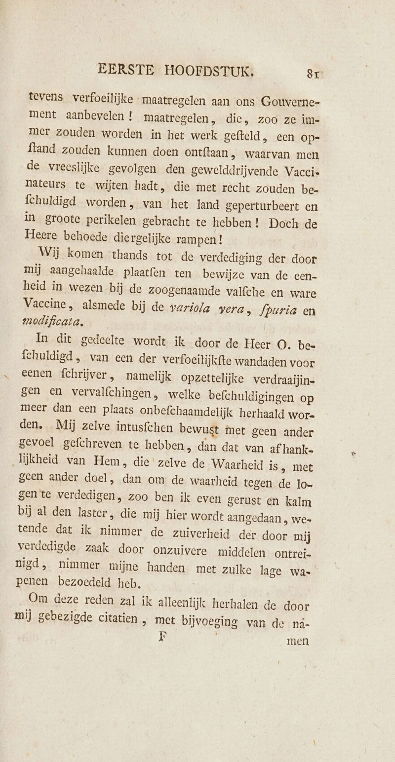 tevens verfoeilijke maatregelen aan ons Gouverne- ment aanbevelen ! maatregelen, die, zoo ze im- mer zouden worden in het werk gefteld, een op-= ftand zouden kunnen doen ontftaan , waarvan men de vreeslijke gevolgen den gewelddrijvende Vaccie Nateurs te wijten hadt, die met recht zouden be- Íchuldigd worden, wan het land geperturbeert en in groote perikelen gebracht te hebben ! Doch de Heere behoede diergelijke rampen ! | Wij komen thands tot de verdediging der door mij aangehaalde plaatfen ten bewijze van de een- heid in wezen bij de zoogenaamde valfche en ware Vaccine, alsmede bij de vario/a vera, fpuria en modificata. | In dit gedeelte wordt ik door de Heer O. be= fchuldigd , van een der verfoeilijkfte wandaden voor eenen fchrijver , namelijk opzettelijke verdraaijin= sen en vervalfchingen, welke befchuldigingen op meer dan een plaats onbefchaamdelijk herhaald wore den, Mij zelve intusfchen bewust met geen ander gevoel gefchreven te hebben, dan dat van af hank. lijkheid van Hem, die' zelve de Waarheid is, met geen ander doel, dan om de waarheid tegen de lo= gente verdedigen, zoo ben ik even gerust en kalm bij al den laster, die mij hier wordt aangedaan , wee tende dat ik nimmer de zuiverheid der door mij verdedigde zaak door onzuivere middelen ontrei- penen bezoedeld heb, Om deze reden zal ik alleenlijk herhalen de door mij gebezigde citatien &gt; met bijvoeging van de ná- F men