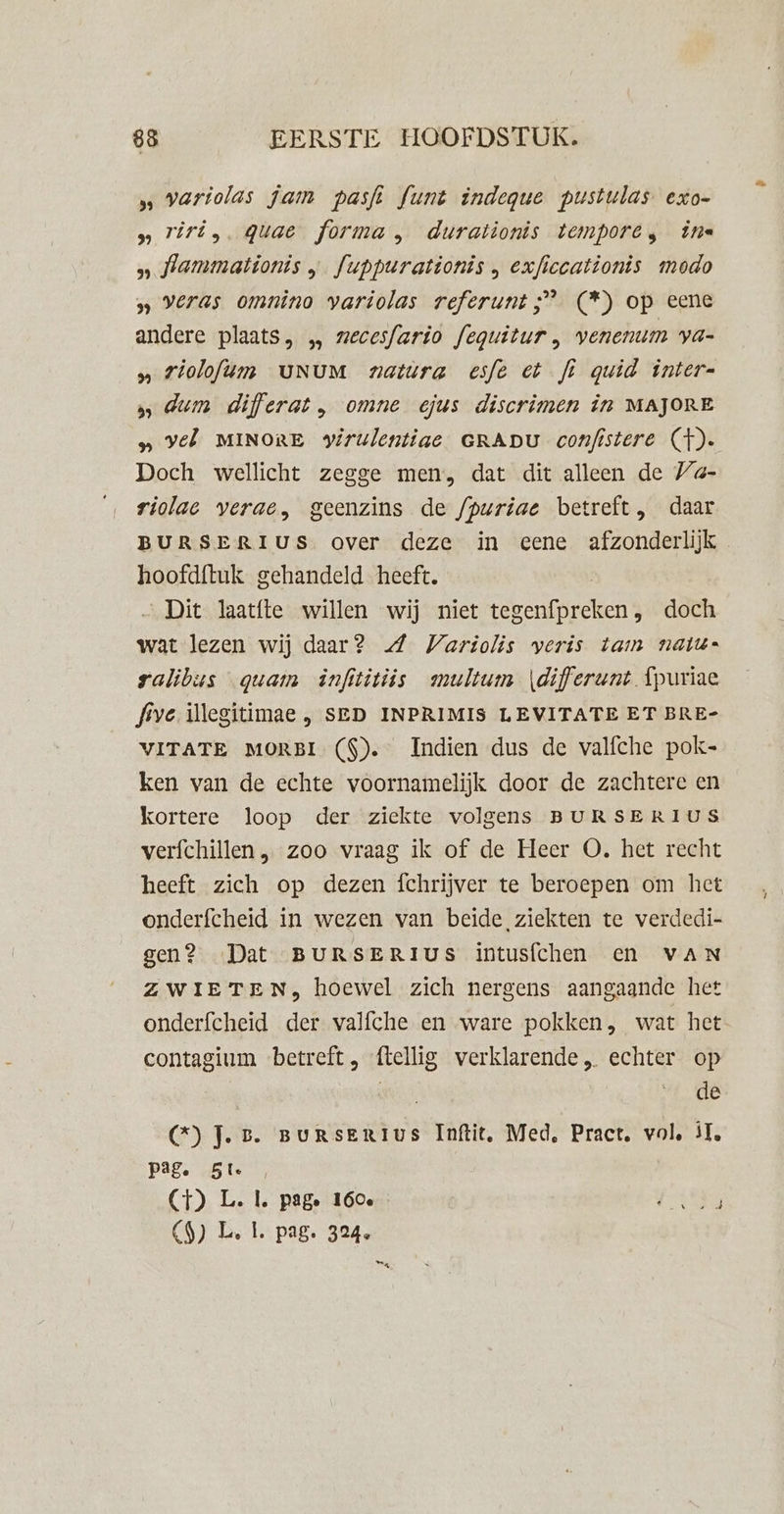 ‚‚ variolas jam pasfi funt indegue pustulas exo- » riri,. quae forma, durationis tempore, ine » fammationis „ fuppurationis , exficcationis modo »» veras omnino variolas referunt ;” (*) op eene andere plaats, „ zecesfario feguitur, venemim ya- „ rioloftm UNUM natura esfe et fi quid inter 5 dum differat, omne ejus discrimen in MAJORE vel MINORE virulentiae GRADU confistere (})-. Doch wellicht zegge men, dat dit alleen de /a- riolac verae, geenzins de /puriae betreft, daar BURSERIUS over deze in eene afzonderlijk hoofdftuk gehandeld heeft. Dit laatfte willen wij niet tb entdraners doch wat lezen wij daar? WVariolis veris tam naik=n ralibus quam infititiis multum \differunt Ípuriae five illegitimae , SED INPRIMIS LEVITATE ET BRE- VITATE MORBI (S). Indien dus de valfche pok- ken van de echte voornamelijk door de zachtere en kortere loop der ziekte volgens BURSERIUS verfchillen , zoo vraag ik of de Heer O. het recht heeft zich op dezen fchrijver te beroepen om het onderfcheid in wezen van beide ziekten te verdedi- gen? Dat BURSERIUS intusfchen en vaN ZWIETEN, hoewel zich nergens aangaande het onderfcheid der valfche en ware pokken, wat het contagium “betreft, ftellig verklarende „ echter op | de GC) J.B. BURSERIUS Inftit, Med, Pract, vol, iT, Pag. 5t (CT) L. Ll. page 160e dieg &lt;9) L. L pag. 324, es,