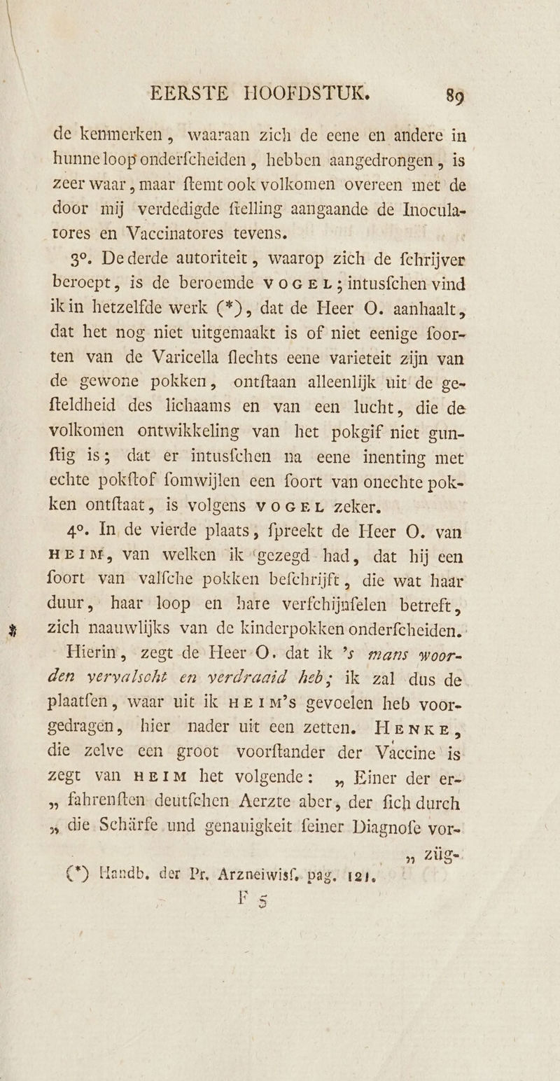 de kenmerken , waaraan zich de eene en andere in hunneloop onderfcheiden , hebben aangedrongen , is zeer waar , maar ftemt ook volkomen overeen met de door mij verdedigde ftelling aangaande de Inocula- tores en Vaccinatores tevens. | | go, Dederde autoriteit , waarop zich de fchrijver beroept, is de beroemde v oge Lr 3 intusfchen vind ikin hetzelfde werk (*), dat de Heer O. aanhaalt, dat het nog niet uitgemaakt is of niet eenige foor- ten van de Varicella flechts eene varieteit zijn van de gewone pokken, ontftaan alleenlijk uitde ge- fteldheid des lichaams en van een lucht, die de volkomen ontwikkeling van het pokgif niet gun- ftig is; dat er intusfchen na eene inenting met echte pokftof fomwijlen een foort van onechte pok- ken ontftaat, is volgens voerEr zeker. 49, In de vierde plaats, fpreekt de Heer O. van HEIM, van welken ik ‘gezegd had, dat hij een foort van valfche pokken befchrijft, die wat haar duur, haar loop en hare verfchijnfelen betreft, zich naauwlijks van de kinderpokken onderfcheiden.” Hierin, zegt de Heer -O. dat ik ’s mans woor- den vervalsoht en verdraaid heb; ik zal dus de plaatfen, waar uit ik ue 1Mm?’s gevoelen heb voor- gedragen, hier nader uit een zetten. HeENKE, die zelve een groot voorftander der Vaccine' is Zegt van HEIM het volgende: „ Einer der er= „ fahrenften. deutfehen Aerzte aber; der fich durch „ die Schärfe und genauigkeit feiner Diagnofe vor- ” ZÜge (*) Handb, der Pr, Arzneiwisf. pag. 121, F 5