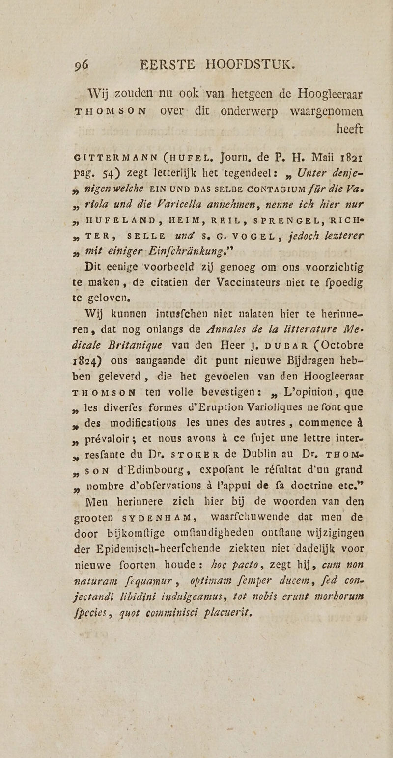 Wij zouden nu ook van hetgeen de Hoogleeraar THOMSON over dit onderwerp waargenomen heeft GITTERMANN (HUFEL. Journ, de P. H. Maii 18ar pag. 54) zegt letterlijk het tegendeel: „ Urter denje= 5» Higenwelche EIN UND DAS SELBE CONTAGIUM /ür die Va. » viola und die Varicella annehmen, nenne ich hier nur &gt; HUFELAND, HEIM, REIL, SPRENGEL, RICHe „TER, SELLE UIZ S.G: VOGEL, jedoch lezterer » mit einiger- Einfchränkung.” Dit eenige voorbeeld zij genoeg om ons voorzichtig te maken, de cicatien der Vaccinateurs niet te fpoedig te geloven, Wij kunnen intusfchen niet nalaten hier te herinne= ren, dat nog onlangs de Annales de la litterature Me- dicale Britanique van den Heer jz. DuBAR (Octobre 1824) ons aangaande dit punt nieuwe Bijdragen heb- ben geleverd, die het gevoelen van den Hoogleeraar THOMSON ten volle bevestigen: „ L'opinion, que » les diverfes formes d'Eruption Varioliques ne font que des modifications les unes des autres , commence àÀ s Prévaloir; et nous avons à ce fujet une lettre inter. „ resfante du Dr, sToKER de Dublin au Dr, THOM» „SsoN d'Edimbourg, expofant le réfultat d'un grand „ nombre d'obfervations à l'appui de fa doctrine etc” Men herinnere zich hier bij de woorden van den grooten sYDENHAM, waarfchuwende dat men de door biĳkomftige omftandigheden ontftane wijzigingen der Epidemisch-heerfchende ziekten niet dadelijk voor nieuwe foorten houde: koe pacto, zegt hij, cum non natúram fequamur , optimam femper ducem, fed con- jectandi libidini indulgeamus, tot nobis erunt morboruin Species, quot comminisct placuerit,