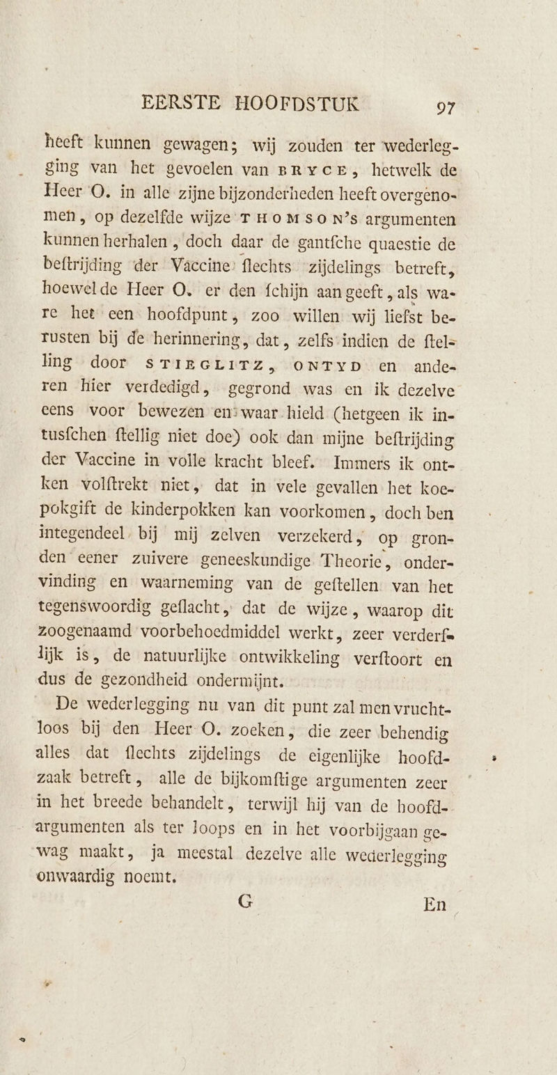 heeft kunnen gewagen; wij zouden ter wederleg- ging van het gevoelen van BRYCE, hetwelk de Heer OQ. in alle zijne bijzonderheden heeft overgeno- men, op dezelfde wijze T Ho MSO N’s argumenten Kiten herhalen , doch daar de gantfche quacstie de beftrijding der Vaccine: flechts zijdelings betreft, hoewelde Heer O. er den fchijn aan geeft „als wa- re het een hoofdpunt, zoo willen wij liefst be- rusten bij de herinnering, dat, zelfs-indien de ftel= ling door sTIrGLITZ, ONTYD en ande ren hier verdedigd, gegrond was en ik dezelve eens voor bewezen en:waar hield (hetgeen ik ine tusfchen ftellig niet doe) ook dan mijne beftrijding der Vaccine in volle kracht bleef. Immers ik onte ken volftrekt niet, dat in vele gevallen het koe- pokgift de kinderpokken kan voorkomen , doch ben integendeel. bij mij zelven verzekerd, op gron- den eener zuivere geneeskundige Theorie, onder= vinding en waarneming van de geftellen. van het tegenswoordig geflacht„ dat de wijze, waarop dit zoogenaamd voorbehoedmiddel werkt, zeer verderf= lijk is, de natuurlijke Garwikkekne verftoort en dus de gezondheid onder mijnt. De wederlegging nu van dit punt zal men vrucht loos bij den Heer O. zoeken, die zeer behendig alles dat flechts zijdelings de eigenlijke hoofd- zaak betreft, alle de bijkomftige ar gumenten zeer in het breede behandelt, terwijl hij van de hoofde argumenten als ter ops en in het voorbijgaan ge- wag maakt, ja meestal dezelve alle wederlegsing onwaardig noemt, G En