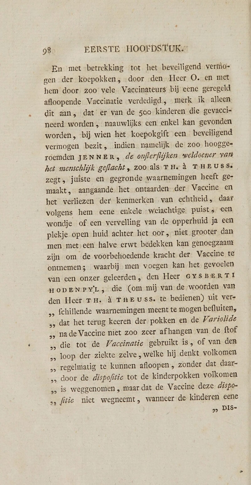 En met betrekking ‘tot het beveiligend vertio- gen der koepokken, door den Heer O. en met hem door zoo vele Vaccinateurs bij eene geregeld afloopende Vaccinatie verdedigd, merk ik alleen dit aan, dat er van de 500 kinderen die gevaccis neerd. worden „ naauwlijks een enkel kan gevonden worden , bij wien het koepokgift een beveiligend vermogen bezit, indien namelijk de zoo hoogge= roemden JENNER, de onflerflijken weldoener van het menschlijk geflacht, zooals TH. à THEUSSe, zegt, juiste en gegronde waarnemingen heeft ge- maakt, aangaande. het ontaarden. der Vaccine en het verliezen ‘der kenmerken van echtheid, daar volgens hem eene enkele -weiachtige. puist; een wondje of een vervelling van de opperhuid ja een plekje open huid achter het oor , niet grooter dan men met, een halve erwt bedekken kan genoegzaant zijn om de voorbehoedende kracht der. Vaccine te ontemen3 waarbij men voegen kan het gevoelen van een onzer geleerden, den Heer GYSBERTE HODEN PYL &gt; die (om mij van de-woorden van den Heer Tu. à TAEUSS. te bedienen) uit vers „ fehillende waarnemingen meent te mogen befluiten, „‚ dat het terug keeren der pokken en de Varitolide „, nade Vaccine niet zoo zeer afhangen van de ftof ‚die tot de Vaccinatie gebruikt is, of van den „, loop der ziekte zelve, welke hij denkt volkomen „ regelmatig te kunnen afloopen „ zonder dat daar- „ door de dispofitic tot de kinderpokken volkomen „5 is weggenomen „ maar dat de Vaccine deze dispo= &gt; ftie niet wegneemt, wanneer de kinderen eene „ DIS-