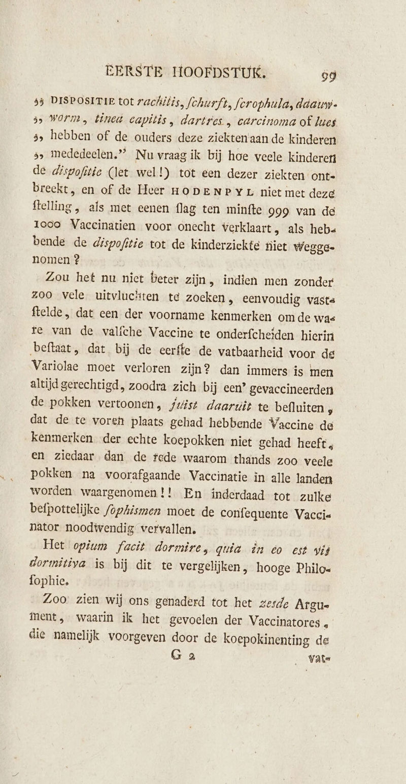 53 DISPOSITIE tot rac{itis, fchurft, fcrophuld, ddauy. ss Worm, tinea capitis, dartres „ carcinoma of lues 5, hebben of de ouders deze ziekten'aan de kinderen 5» mededeelen.”” Nu vraag ik bij hoe weele kinderen de dispofitie (let wel!) tot een dezer ziekten onte breekt, en of de Heer HODENPYL niet met deze flelling , als met eenen flag ten minfte 999 van de Iooo Vaccinatien voor onecht verklaart, als hebs« bende de dispofitie tot de kinderzickte niet wegge. nomen ? Zou het nu niet Beter zijn, indien men zonder zoo vele uitvluchten te zoeken, eenvoudig vasta ftelde, dat een der voorname kenmerken om de was re van de valfche Vaccine te onderfcheïden hierin beftaat, dat bij de eerffe de vatbaarheid voor de Variolae moet verloren zijn? dan immers is men altijd gerechtigd, zoodra zich bij een’ gevaccineerden de pokken vertoonen, juist daarwit te befluiten ö dat de te voren plaats gehad hebbende Vaccine de kenmerken der echte koepokken niet gehad heeft, en ziedaar dan de fede waarom thands zoo veele pokken na voorafgaande Vaccinatie in alle landen worden waargenomen !! En inderdaad tot zulke befpottelijke /ophismen moet de confequente Vaccis nator noodtvendig vervallen. Het opium facit dormire, quia in eo est wis dormitiya is bij dit te vergelijken, hooge Philo« fophie, Zoo zien wij ons genaderd tot het zesde Argue ment, waarin ik het gevoelen der Vaccinatores … die namelijk voorgeven door de koepokinenting de G 2 _ Vats