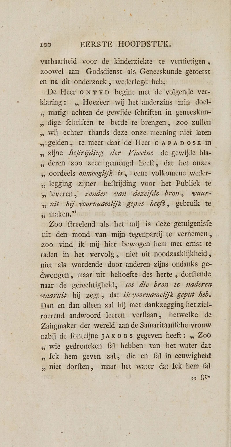 vatbaarheid voor de kinderziekte te vernietigen , zoowel aan Godsdienst als Geneeskunde getoetst en na dit onderzoek , wederlegd heb. De Heer oNTyp begint met de volgende ver- klaring: „ Hoezeer wij het anderzins min doel- matig: achten de gewijde fchriften in geneeskun- dige fchriften te berde te brengen „ zoo zullen „ wij echter thands deze onze meening niet laten „gelden, te meer daar de Heer CAPADOSE in »» Zijne Beftrijding der Vaccine de gewijde bla- ‚ deren zoo zeer gemengd heeft, dat het onzes oordeels onmooglijk is, eene volkomene weder- „legging zijner beftrijding voor het Publiek te leveren, zonder van ‘dezelfde bron, waar- » wit hij voornaamlijk geput heeft, gebruik te sgamaken,? | Zoo ftreelend als het mij is deze getuigenisfe uit den mond van mijn tegenpartij te: vernemen, zoo vind ik mij hier bewogen hem met ernst te raden in het vervolg, niet uit noodzaaklijkheid , niet als wordende door anderen zijns ondanks ge- dwongen, maar uit behoefte des herte „ dorftende naar de gerechtigheid, tot die bron te naderen waaruit hij zegt; dat ik voornamelijk geput heb. Dan en dan alleen zal hij met dankzegging het ziel= roerend andwoord leeren verftaan, hetwelke de Zaiigmaker der wereld aan de Samaritaanfche vrouw nabij de fonteijne JAKOBS gegeven heeft: „ Zoo s wie gedroneken fal hebben van het water dat „Ick hem geven zal, die en fal in eeuwigheid „hiet dorften, maar het water dat Ick hem fal s JE