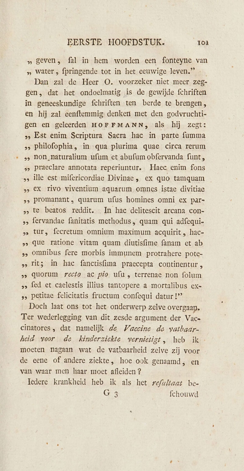 » geven, fal in hem worden een fonteyne van » water , fpringende tot in het eeuwige leven.” … Dan zal de Heer O. voorzeker niet meer zeg- gen, dat het ondoelmatig is de gewijde fchriften in geneeskundige fchriften ten berde te brengen, en hij zal eenftemmig: denken met den godvruchti- gen en geleerden HOFFMANN, als hij zegt: 2 Est enim Scriptura Sacra hac in parte fumma &gt; Philofophia, in qua plurima quae circa rerum non_naturalium ufum et abufum obfervanda funt, praeclare annotata reperiuntur. Haec enim fons ille est mifericordiae Divinae, ex quo tamquam ex rivo viventium aquarum omnes istae divitiae promanant , quarum ufus homines omni ex par- te beatos reddit. In hac delitescit arcana con- fervandae fanitatis methodus, quam qui adfequi- tur, fecretum omnium maximum acquirit , hac- que ratione vitam quam diutisfime fanam ct ab omnibus fere morbis immunem protrahere pote- rits in hac fanctisfima praecepta continentur, quorum recto ac pio ufu, terrenae non folum &gt; fed et caelestis illius tantopere a mortalibus ex- ‚, petitae felicitatis fructum confequi datur 1’ Doch laat ons tot het onderwerp zelve overgaan, Ter wederlegging van dit zesde argument der Vac» cinatores , dat namelijk de WVaccine de vatbaar- heid voor de kinderziekte vernietigt, heb ik moeten nagaan wat de vatbaarheid zelve zij voor de eene of andere ziekte, hoe ook genaamd, en van waar men haar moet afleiden 2 ledere krankheid heb ik als het we/ultaat be- G 3 fchouwd 99 99 99 99 9 29 99 92 29 kb) 99 29
