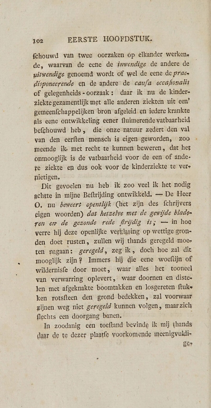 fchouwd van twee oorzaken op elkander werkene de, waarvan de eene de inwendige de andere de witwendige genoemd wordt of wel de eene de prae disponeerende en de andere’ de caufa occafionalis of gelegenheids-oorzaak: daar ik nu de kinder- ziekte gezamentlijk met alle anderen ziekten uit een’ gemeenfchappelijken bron afgeleid. en iedere krankte als eene ontwikkeling eener fluimerende vatbaarheid befehouwd heb, die onze ngtuur zedert den val van den eerften mensch is eigen gewarden, zoo meende ik met recht te kunnen beweren, dat het onmooglijk is de vatbaarheid voor de een of ande- rte ziekte en dus ook voor de kinderziekte te vers nietigen. Dit gevoelen nu heb ik zoo veel ik het nodig achtte in mijne Beftrijding ontwikkeld, — De Leer O, nu beweert opentlijk (het zijn des fchrijvers eigen woorden) dat hetzelve met de gewijde blade= ren am de gezonde rede frrijdig is; — in hoe verre hij deze openlijke verklaring op wettige gron-= den doet rusten, zullen wij thands geregeld moes ten nagaan: geregeld, zeg ik, doch hoe zal dit mooglijk zijn? Immers hij die eene woeftijn of wildernisfe door moet, waar alles het tooneel van verwarring oplevert, waar doornen en distes len met afgeknakte boomtakken en Josgereten ftuks ken rotsfteen den grond bedekken, zal voorwaar zijnen weg niet geregeld kunnen volgen, maar zich flechts een doorgang banen. In zoodanig een toeftand bewindg ik mij thands daar de te dezer plaatfe voorkomende meenigvuldi- ber