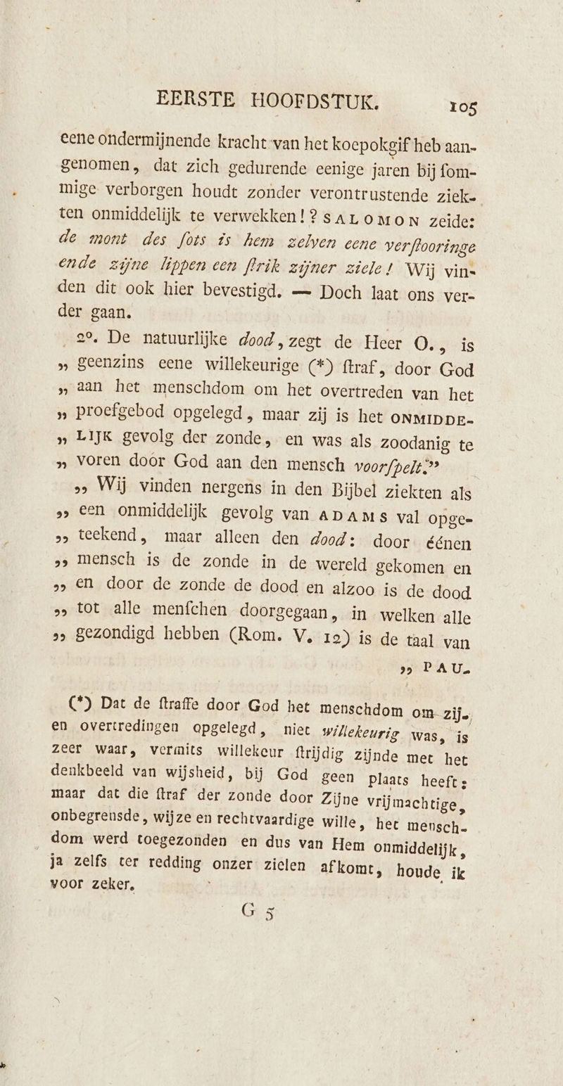 eene ondermijnende kracht van het koepokgif heb aan- genomen, dat zich gedurende eenige jaren bij fom- mige verborgen houdt zonder verontrustende ziek. ten onmiddelijk te verwekken! ? sarLoOMoON zeide: de mont des fots is hem zelven eene verflooringe ende zijne lippen cen flrik zijner ziele! Wij vin= den dit ook hier bevestigd, — Doch laat ons ver- der gaan. | 29, De natuurlijke dood, zegt de Heer Oi eis » Seenzins eene willekeurige (*) ftraf, door God „ aan het menschdom om het overtreden van het „ Proefgebod opgelegd , maar zij is het ONMIDDE- » LIJK gevolg der zonde, en was als zoodanig te » voren door God aan den mensch voorfpelt.”’ &gt;&gt; Wij winden nergens in den Bijbel ziekten als „&gt; Een onmiddelijk gevolg van Apams val opge &gt;» teekend, maar alleen den dood: door éénen ‚&gt; mensch is de zonde in de wereld gekomen en »&gt; EN door de zonde de dood en alzoo is de dood ss tot alle menfchen doorgegaan, in welken alle » Bezondigd hebben (Rom. V, 1e) is de taal van 99 PEA US (*) Dat de ftraffe door God het menschdom om zij. en overtredingen opgelegd, niet willekeurig was, is zeer waar, vermits willekeur ftrijdig Zijnde met het denkbeeld van wijsheid, bij God geen Plaats heeft: maar dat die {traf der zonde door Zijne vrijmachtige, onbegrensde , wijze en rechtvaardige wille, het mensch. dom werd toegezonden en dus van Hem onmiddelijk , ja zelfs ter redding onzer zielen afkomt, houde ik voor zeker,