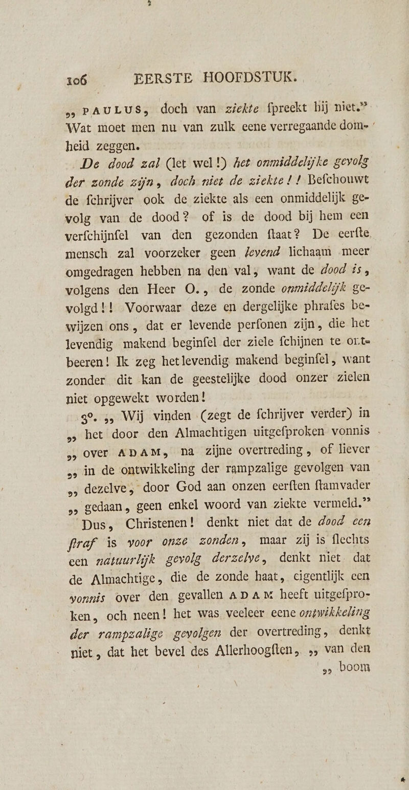 „&gt; PAULUS, doch van ziekte fpreekt hij niet.” Wat moet men nu van zulk eene verregaande dome heid zeggen. De dood zal (let wel!) Aet onmiddelijke gevolg der zonde zijn, doch. niet de ziekte! ! Befchouwt de fchrijver ook de ziekte als een onmiddelijk ge- volg van de dood? of is de dood bij hem een verfchijnfel van den gezonden ftaat? De eerfte, mensch zal voorzeker geen Jeyend lichaam meer omgedragen hebben na den val, want de dood ús, volgens den Heer O., de zonde onmiddelijk ge- volgd !! Voorwaar deze en dergelijke phrafes be- wijzen ons , dat er levende perfonen zijn, die het levendig makend beginfel der ziele fchijnen te ont beeren! Ik zeg hetlevendig makend beginfel, want zonder dit kan de geestelijke dood onzer zielen niet opgewekt worden! 39, 5, Wij vinden (zegt de fchrijver verder) in „ het door den Almachtigen uitgefproken vonnis … „over ADAM, pna zijne overtreding , of liever ‚ in de ontwikkeling der rampzalige gevolgen van „&gt; dezelve door God aan onzen eerften ftamvader 2 gedaan, geen enkel woord van ziekte vermeld,” Dus, Christenen! denkt niet dat de dood een fraf is voor 0nze zonden, maar zij is flechts een natuurlijk gevolg derzelve, denkt hiet. dat de Almachtige, die de zonde haat, cigentlijk een wonnis over den gevallen Ap am heeft uitgefpro- ken, och neen! het was veeleer eene ontwikkeling der rampzalige gevolgen der overtreding, denkt niet , dat het bevel des Allerhoogften , 2 van den 9 boom