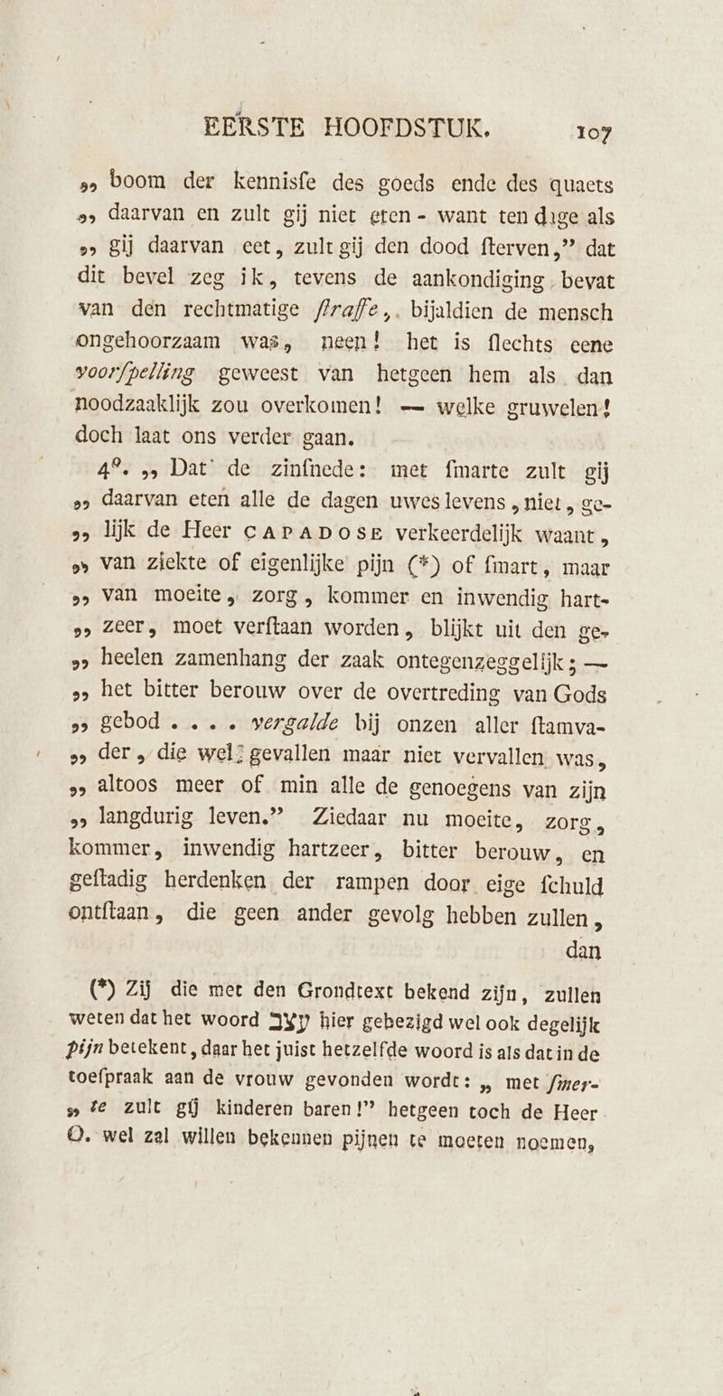 s&gt; boom der kennisfe des goeds ende des quacts », daarvan en zult gij niet eten - want ten dige als 2» Sij daarvan eet, zultgij den dood fterven „” dat dit bevel zeg ik, tevens de aankondiging. bevat van den rechtmatige flraffe,. bijaldien de mensch ongehoorzaam was, neen! het is flechts eene voorfpelling geweest van hetgeen hem als dan noodzaaklijk zou overkomen! — welke gruwelen! doch laat ons verder gaan. 4°. „, Dat’ de zinfnede: met {marte zult giĳ »s daarvan eten alle de dagen uwes levens » hiet , ge» 2 lijk de Heer caraposr verkeerdelijk waant „» van ziekte of eigenlijke pijn (*) of fmart, maar »&gt; van moeite „ zorg, kommer en inwendig hart- „&gt; Zeer, moet verftaan worden, blijkt uit den ges „&gt; heelen zamenhang der zaak ontegenzeggelijk ; — „&gt; het bitter berouw over de overtreding van Gods ss gebod . .. . vergalde bij onzen aller ftamva- »» der „die wel: gevallen maar niet vervallen, was, » Altoos meer of min alle de genoegens van zijn » langdurig leven” Ziedaar nu moeite, zorg, kommer, inwendig hartzeer, bitter berouw, en geftadig herdenken der rampen door eige fchuld ontftaan, die geen ander gevolg hebben zullen dan (*) Zij die mee den Grondtext bekend zijn, zuilen weten dat het woord 3Xy hier gebezigd wel ook degelijk Pijn betekent, daar het juist hetzelfde woord is als dat in de toefpraak aan de vrouw gevonden wordt: „ met Jiner- te zult gi kinderen baren!” hetgeen toch de Heer. 0. wel zal willen bekennen pijnen te moeten noemen,