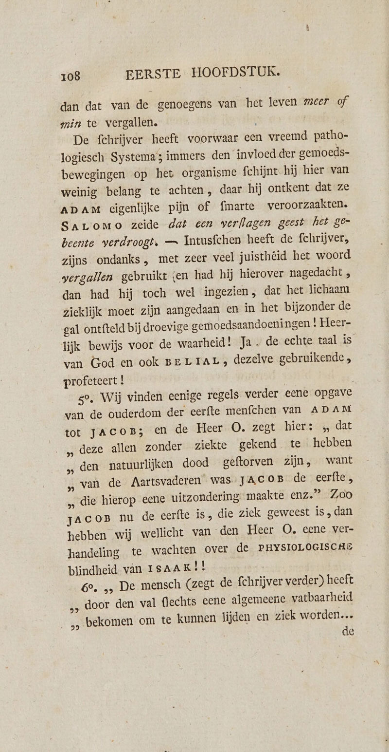 dan dat van de genoegens van het leven meer of min te vergallen. | De fchrijver heeft voorwaar cen vreemd patho- logiesch Systema; immers den invloed der gemoeds- bewegingen op het organisme fchijnt hij hier van weinig belang te achten , daar hij ontkent dat ze ADAM eigenlijke pijn of fmarte veroorzaakten. SALOMO zeide dat een verflagen geest het ge- beente verdroogt. — Intusfchen heeft de fchrijver, zijns ondanks, met zeer veel juisthéid het woord vergallen gebruikt en had hij hierover nagedacht , dan had hij toch wel ingezien, dat het lichaam zieklijk moet zijn aangedaan en in het bijzonder de gal ontfteld bij droevige gemoedsaandoeningen | Heer- lijk bewijs voor de waarheid! Ja, de echte taal is van God en ook Ber TAL, dezelve gebruikende, profeteert | | : zo, Wij vinden eenige regels verder eene opgave van de ouderdom der eerfte menfchen van ADAM tot JacoB; en de Heer O. zegt hier: „ dat „ deze allen zonder ziekte gekend te hebben „ den natuurlijken dood geftorven zijn, want „van de Aartsvaderen was JACOB de eerfte „ die hierop eene uitzondering maakte enz.” Zoo zacor nu de eerfte is, die ziek geweest is,dan hebben wij wellicht van den Heer OO. eene ver- handeling te wachten over de PHYSIOLOGISCHE blindheid van ISAAK! 6e. „, De mensch (zegt de fchrijver verder) heeft „, door den val flechts eene algemeene vatbaarheid _„ bekomen om te kunnen lijden en ziek worden… de