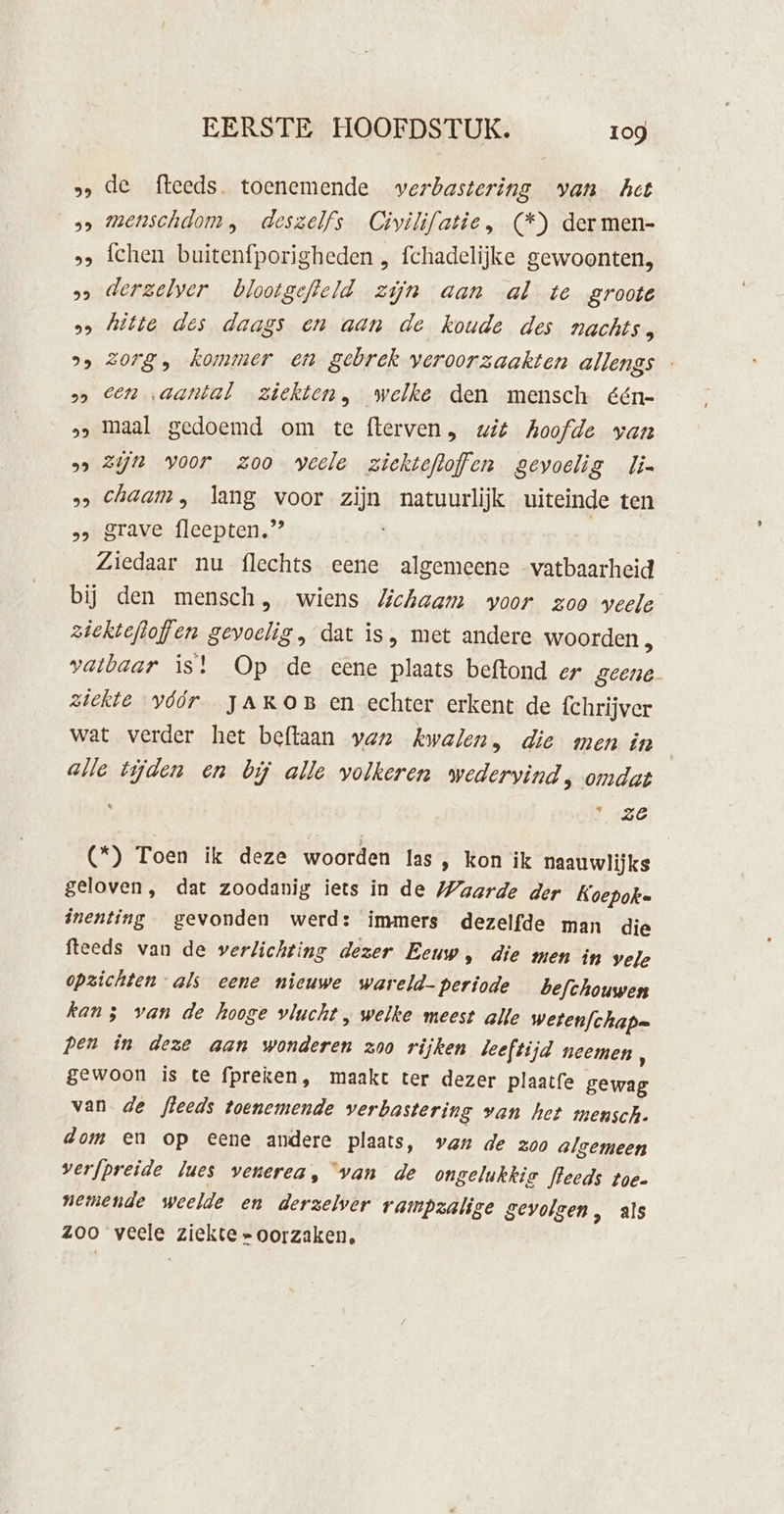 5, de fleeds. toenemende verbastering van hct 3» mMenschdom, deszelfs Civilifatie, (*) der men- &gt;, fchen buitenfporigheden , fchadelijke gewoonten, » derzelver blootgefteld zijn aan al te groote 2 hitte des daags en aan de koude des nachts, 2» 2078, kommer en gebrek veroorzaakten allengs - 2» Een aantal ziekten, welke den mensch één- »&gt; maal gedoemd om te flerven, wit hoofde van 5» Zijn voor zoo veele ziektefloffen gevoelig lin 5» Chaam , lang voor zijn natuurlijk uiteinde ten &gt;&gt; grave fleepten.” Ziedaar nu flechts eene algemeene -vatbaarheid bij den mensch, wiens Jichaam voor zoo veele ziektefloffen gevoelig , dat is, met andere woorden , vatbaar is! Op de eene plaats beftond er geene. ziekte vóór YAROB en echter erkent de fchrijver wat verder het beftaan van kwalen, die men in alle tijden en bij alle volkeren wedervind, omdat 130 (*) Toen ik deze woorden las, kon ik naauwlijks geloven, dat zoodanig iets in de Waarde der Koepoke inenting gevonden werd: immers dezelfde man die fteeds van de verlichting dezer Eeuw, die men in vele opzichten als eene nieuwe wareld- periode befchouwen kan 5 van de hooge vlucht , welke meest alle wetenfchap= pen in deze aan wonderen zoo rijken leeftijd neemen ; gewoon is te fpreken, maakt ter dezer plaatfe gewag van de fleeds toenemende verbastering van het mensch. dom en op eene andere plaats, van de zoo algemeen verfpreide Jues venerea, van de ongelukkie fleeds toe. nemende weelde en derzelver rampzalige gevolgen, als zoo veele ziekte » oorzaken,