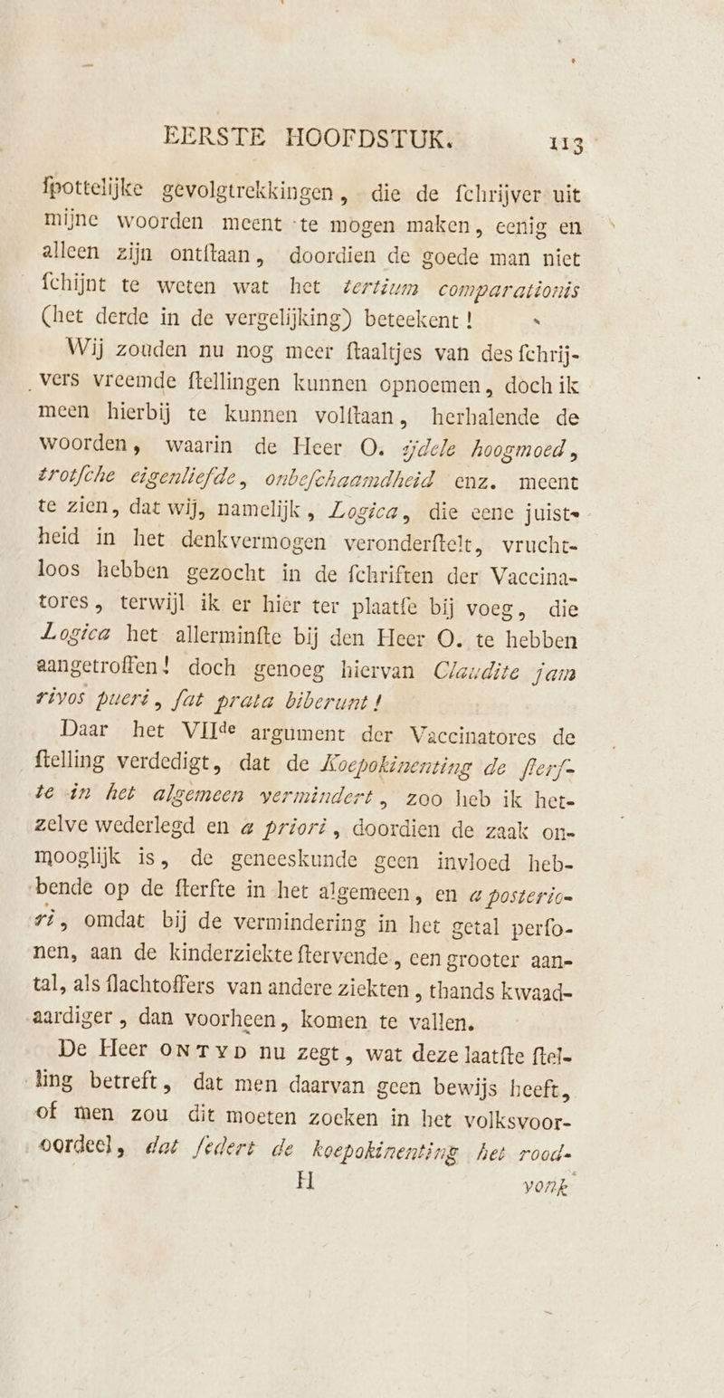 fpottelijke gevolgtrekkingen, die de fchrijver uit mijne woorden meent te mogen maken, eenig en alleen zijn ontftaan, doordien de goede man nict fchijnt te weten wat het tertium comparationis (het derde in de vergelijking) beteekent ! “ Wij zouden nu nog meer ftaaltjes van des fchrij- „vers vreemde ftellingen kunnen opnoemen, doch ik meen hierbij te kunnen volftaan, herhalende de woorden, waarin de Heer O. dele hoogmoed, trotfche eigenliefde, onbefchaamdheid enz. meent te zien, dat wij, namelijk , Logica, die eene juiste heid in het denkvermogen veronderftelt, vruchte loos hebben gezocht in de fchriften der Vaccina- tores, terwijl ik er hier ter plaatfe bij voeg, die Logica het allerminfte bij den Heer O. te hebben aangetroffen! doch genoeg hiervan Claudite jam rivos pueri, fat prata biberunt! Daar het VIlde argument der Vaccinatores de ftelling verdedigt, dat de Loepokinenting de flerf- te «in het algemeen vermindert, zoo heb ik hete zelve wederlegd en a priori, doordien de zaak on- mooglijk is, de geneeskunde geen invloed heb- bende op de fterfte in het algemeen, en « posterio= ri, omdat bij de vermindering in het getal perfo- nen, aan de kinderziekte ftervende , cen grooter aan- tal, als flachtoffers van andere ziekten , thands kwaad- aardiger , dan voorheen, komen te vallen. De Heer ON Typ nu zegt, wat deze laatfte ftel- Ling betreft, dat men daarvan geen bewijs heeft, of men zou dit moeten zoeken in het vo Kenbor- oordeel, dat federt de koepokinenting het rood- H vonp