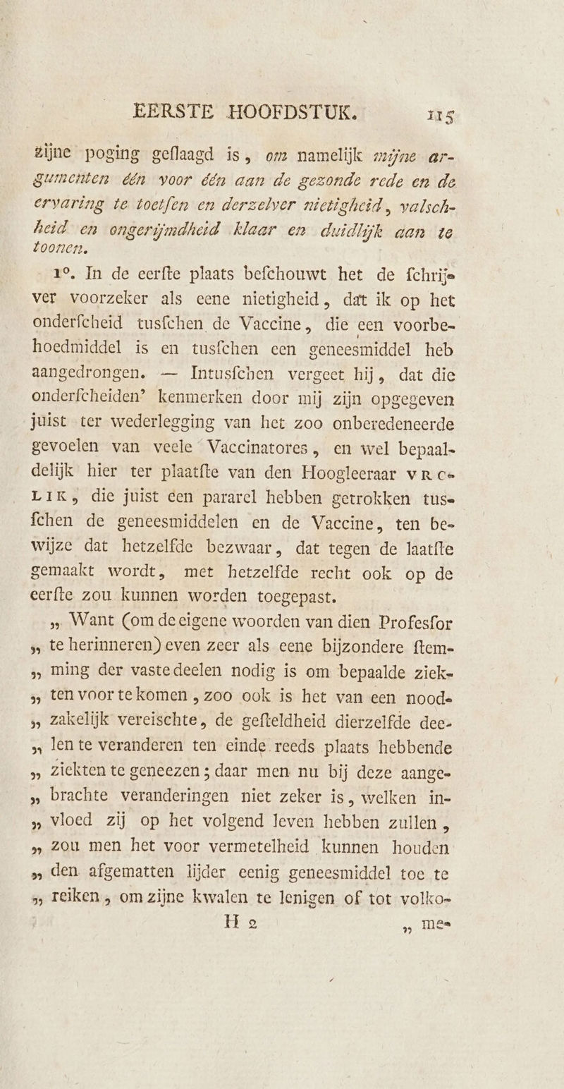 zijne poging geflaagd is, om namelijk mijne ar- gumenten één voor één aan de gezonde rede en de ervaring te toetfen en derzelver nietigheid, valsch- heid en ongerijmdheid klaar en duidlijk aan te toonen. 1°. In de eerfte plaats befchouwt het de fchrije ver voorzeker als eene nietigheid, dat ik op het onderfcheid tusfchen de Vaccine, die een voorbe- hoedmiddel is en tusfchen een geneesmiddel heb aangedrongen. — Intusfchen vergeet hij, dat die onderfcheiden’ kenmerken door mij zijn opgegeven juist ter wederlegging van het zoo onberedeneerde gevoelen van veele Vaccinatores , en wel bepaal- delijk hier ter plaatfte van den Hoogleeraar vR ce LIK, die juist een pararel hebben getrokken tus= {chen de geneesmiddelen en de Vaccine, ten bee wijze dat hetzelfde bezwaar, dat tegen de laatfte gemaakt wordt, met hetzelfde recht ook op de eerfte zou kunnen worden toegepast. Want (om deeïgene woorden van dien Profesfor s te herinneren) even zeer als eene bijzondere ftem- » ming der vastedeelen nodig is om bepaalde ziek- » ten voortekomen „zoo ook is het van een noode zakelijk vereischte, de gefteldheid dierzelfde dee- „ lente veranderen ten einde reeds plaats hebbende » Ziekten te geneezen ; daar men nu bij deze aange » brachte veranderingen niet zeker is, welken in- » vloed zij op het volgend leven hebben zullen „ » zou men het voor vermetelheid kunnen houden » den afgematten lijder eenig geneesmiddel toe te » reiken , om zijne kwalen te lenigen of tot volko- ; H e ‚ mes