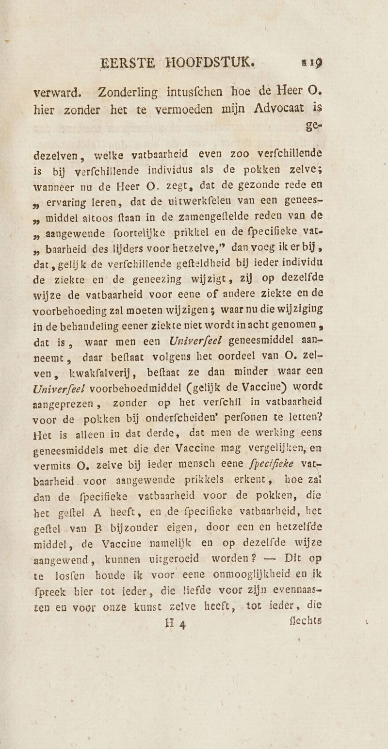 verward. Zonderling intusfchen hoe de Heer O, hier zonder het te vermoeden mijn Advocaat is Te ke) dezelven, welke vatbaarheid even zoo verfchillende is bij verfchillende individus als de pokken zelve; wanneer nu de Heer O. zegt, dat de gezonde rede en » ervaring leren, dat de uitwerkfelen van een genees= s, middel altoos ftaan in de zamengeftelde reden van de » Aangewende foortelijke prikkel en de fpecifieke vate „ baarheid des lijders voor hetzelve,” dan voeg iker bij, dat „gelijk de verfchillende gefteldheid bij ieder individu de ziekte en de geneezing wijzigt, zij op dezelfde wijze de vatbaarheid voor eene of andere ziekte en de voorbehoeding zal moeten wijzigen ; waar nu die wijziging in de behandeling eener ziekte niet wordt inacht genomen , dat is, waar men een Univerfeel geneesmiddel aan— neemt, daar beftaat volgens het oordeel van O. zel ven, kwakfalverij, beftaac ze dan minder waar een Univerfeel voorbehoedmiddel (gelijk de Vaccine) wordt aangeprezen , zonder op het verfchil in vatbaarheid voor de pokken bij onderfcheiden’ perfonen te letten? Het is alleen in dat derde, dat men de werking eens geneesmiddels met die der Vaccine mag vergelijken, en vermits O, zelve bij ieder mensch eene fpecifieke vate baarheid. voor aangewende prikkels erkent, hoe zat dan de fpecifieke vatbaarheid voor de pokken, die het geftel A heeft, en de fpecifieke vatbaarheid, het geftel van R bijzonder eigen, door een en hetzelfde middel, de Vaccine namelijk en op dezelfde wijze aangewend, kunnen uitgeroeid worden? — Dit op te losfen houde ik voor eene onmoogliĳkheid en ik fpreek hier tot ieder, die liefde vcor zijn evennaas= ten en voor onze kunst zelve heeft, tot ieder, die H 4 flechts