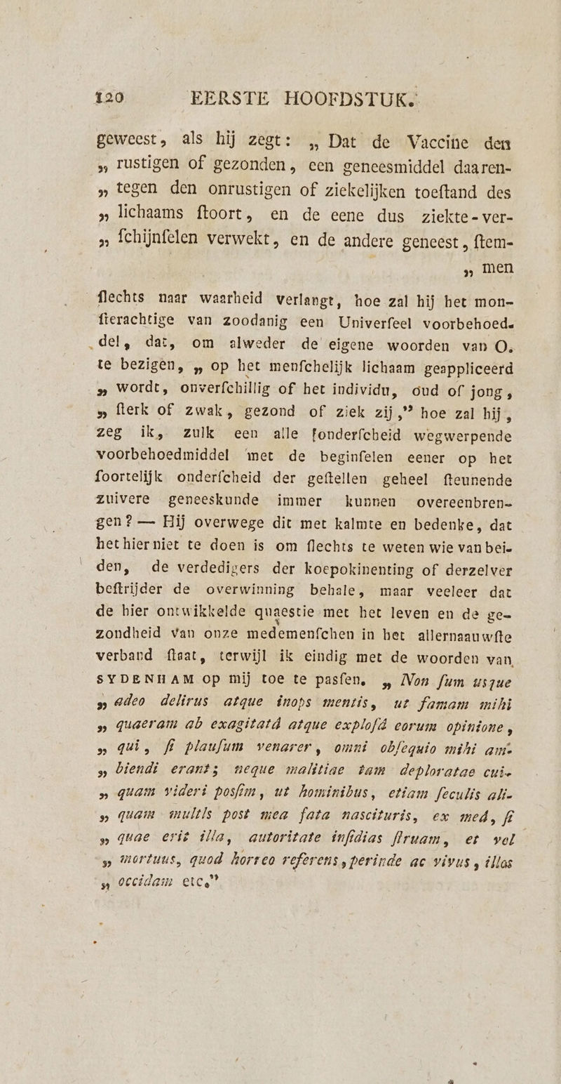 geweest, als hij zegt: „ Dat de Vaccine den »„ rustigen of gezonden, een geneesmiddel daaren- » tegen den onrustigen of ziekelijken toeftand des „ lichaams f{toort, en de eene dus ziekte-ver- » fchijnfelen verwekt, en de andere geneest „ ftem= „ men flechts naar waarheid verlangt, hoe zal hij het mon- fierachtige van zoodanig een Univerfeel voorbehoede „del, dat, om alweder de eigene woorden van O, te bezigen, „ op het menfchelijk lichaam geappliceerd » wordt, onverfchillig of het individu, oud of jong, » fterk of zwak, gezond of ziek zij,” hoe zal hij, zeg ik, zulk een alle fonderfcheid wegwerpende voorbehoedmiddel ‘met de beginfelen eener op het foortelijk onderfcheid der geftellen geheel fteunende zuivere geneeskunde immer kunnen overeenbren= gen? — Hij overwege dit met kalmte en bedenke, dat hethierniet te doen is om flechts te weten wie van beîe den, de verdedigers der koepokinenting of derzelver beftrijder de overwinning behale, maar veeleer dat de hier ontwikkelde quaestie met het leven en de ge= zondheid van onze medemenfchen in het allernaauwfte verband flaat, terwijl ik eindig met de woorden van SYDENHAM op mij toe te pasfen, „ Mon fum uszue s» deo delirus atque înops mentis, ut famam mihi s» quaeram ab exagitatd atgue explofd eorum opintone 5 „ qui, fl plaufum venarer, omni obfeguio mihi aim. s biendi erant; neque malitiae bam deploratae cui » quam videri posfim, ut hominibus, etiam feculis aki » quam multls post mea fata nascituris, ex med, fi » quae erië illa, autoritate infidias flrwam, et vol s wortuus, quod horreo referens,perinde ac vivus , illas n Occidain etc”