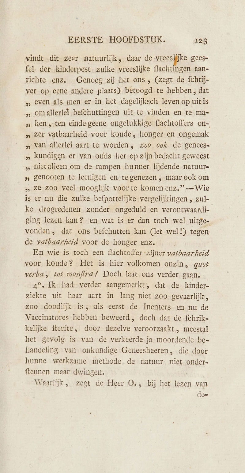 vindt dit zeer natuurlijk, daar de vreeslijke gees= fel. der kinderpest zulke vreeslijke flachtingen aan- richte enz, Genoeg zij het ons, (zegt de íchrij- ver op eene andere plaats) betoogd te hebben, dat even als, men er in het dagelijksch leven op uitis omallerledì befchuttingen uit te vinden en te ma= s ken „sten einde geene ongelukkige flachtoffers on- » zer vatbaarheid voor koude, honger en ongemak 3, van allerlei aart te worden , zoo ook de genees= kundigen er van ouds her op zijn bedacht geweest &gt; nietalleen om de rampen hunner lijdende natuure » genooten te leenigen en te genezen , maar ook om …, Ze zoo veel mooglijk voor te komen enz,” — Wie is er nu die zulke befpottelijke vergelijkingen , zul- ke drogredenen zonder ongeduld en verontwaardi- ging lezen kan? en wat is er dan toch wel uitge vonden, dat ons befchutten kan (let wel!) tegen de vatbaarheid voor de honger enz. En wie is toch een flachtoffer “zijner vatbaarheid voor koude? Het is hier volkomen onzin, quot verba, tot monftra! Doch laat ons verder gaan. 4°. Ik had verder aangemerkt, dat de kinder- ziekte uit haar aart in lang niet zoo gevaarlijk, zoo doodlijk is, als eerst de Inenters en nu de Vaccinatores hebben beweerd, doch dat de fchrik= kelijke flerfte, door dezelve veroorzaakt , meestal het gevolg is van de verkeerde ja moordende be= handeling van onkundige Geneesheeren, die door hunne werkzame methode de natuur niet onder- {teunen maar dwingen. Waarlijk, zegt de Heer O., bij het lezen van 39 dee