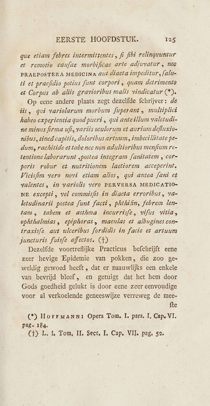 que etiam febres intermittentes, fi fibi relinguuntur et remotio caufae morbificae arte adjuvatur , nec PRAEPOSTERA MEDICINA aut diaeta impeditur. falu- ti et praefidio potius funt corpori , quam detrimento eë Corpus ab aliis gravioribus malis vindicatur (*). Op eene andere plaats zegt dezelfde fchrijver: de dis, qui variolarum morbum fuperant , multiplick habeo experientia quod pueri , qui anteillum valetudi- ne minus firma ufi, varits oculorum et aurium defluxio- nibus, tined capitis, doloribus artuum, imbecillitate pen dum, rachitide et tabe nec non adultioribus menftum ré= tentione laborarunt „postea integram fanitatem „ cor= poris robur et nutritionem laetiorem acceperint. Vicisfim vero novi etiam alios, qui antea fant et ygalentes, ên variolis yero PERVERSA MEDICATIO= NE excepti, vel commisfis in diaeta erroribus, va- letudinarit postea funt facti, phthifin, febrem len- tam, tabem et asthma incurrisfe, vifus vitiag ophthalmias, epiphoras, maculas et albugines con= traxisfe aut ulceribus fordidis in facie et artuum juncturis fuisfe affectos. (GH) _ Dezelfde voortreflijke Practicus befchrijft eene zeer hevige 'Epidemie van pokken, die zoo ges weldig gewoed heeft , dat er naauwlijks een enkele van bevrijd bleef, en getuigt dat het hem door Gods goedheid gelukt is door eene zeer eenvoudige voor al verkoelende geneeswijze verreweg de mee- fte (*) HorrMmANNIi Opera Tom, 1, pars, IT, Cap‚ VI, pag. 184. CH) L. 1, Tom, IL, Sect, IL, Cap. VII. pag, 52.