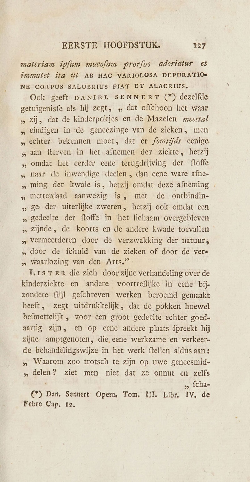 materìam êpfam mucofam prorfus adoriatur et Zmmutet ita Ut AB HAC VARIOLOSA DEPURATIOe NE CORPUS SALUBRIUS FIAT ET ALACRIUS, Ook geeft DANIEL SENNERT (*) dezelfde getuigenisfe als hij zegt, ‚ dat offchoon het waar » zij, dat de kinderpokjes en de Mazelen meestal „ eindigen in ‘de geneezinge van de zieken, men „ echter bekennen moet, dat er /omtijds eenige aan fterven in het afnemen der ziekte, hetzij omdat het eerder eene terugdrijving der ftoffe „ naar de inwendige deelen , dan eene ware afne- „ ming der kwale is, hetzij omdat deze afneming ‚ metterdaad aanwezig is, met de ontbindin- ge der uiterlijke zweren, hetzij ook omdat een »„ gedeelte der {toffe in het lichaam overgebleven »» Zijnde, de koorts en de andere kwade toevallen » vermeerderen door de verzwakking der natuur, „ door de fchuld van de zieken of door de vers 3, waarlozing van den Arts.’ LrisrTenR die zich door zijne verhandeling over de kinderziekte en andere voortreflijke in eene bij- zondere ftijl gefchreven werken beroemd gemaakt heeft, zegt uitdrukkelijk , dat de pokken hoewel befmettelijk , voor een groot gedeelte echter goed= aartig zijn, en op eene andere plaats fpreekt hij zijne amptgenoten, die, eene werkzame en verkeer de behandelingswijze in het werk ftellen aldus aan : „ Waarom zoo trotsch te zijn op uwe geneesmid- delen? ziet men niet dat ze onnut en zelfs » fcha- en Dan, Sennert Opera, Tom. LI, Libr. IV. de Febre Cap. 12.