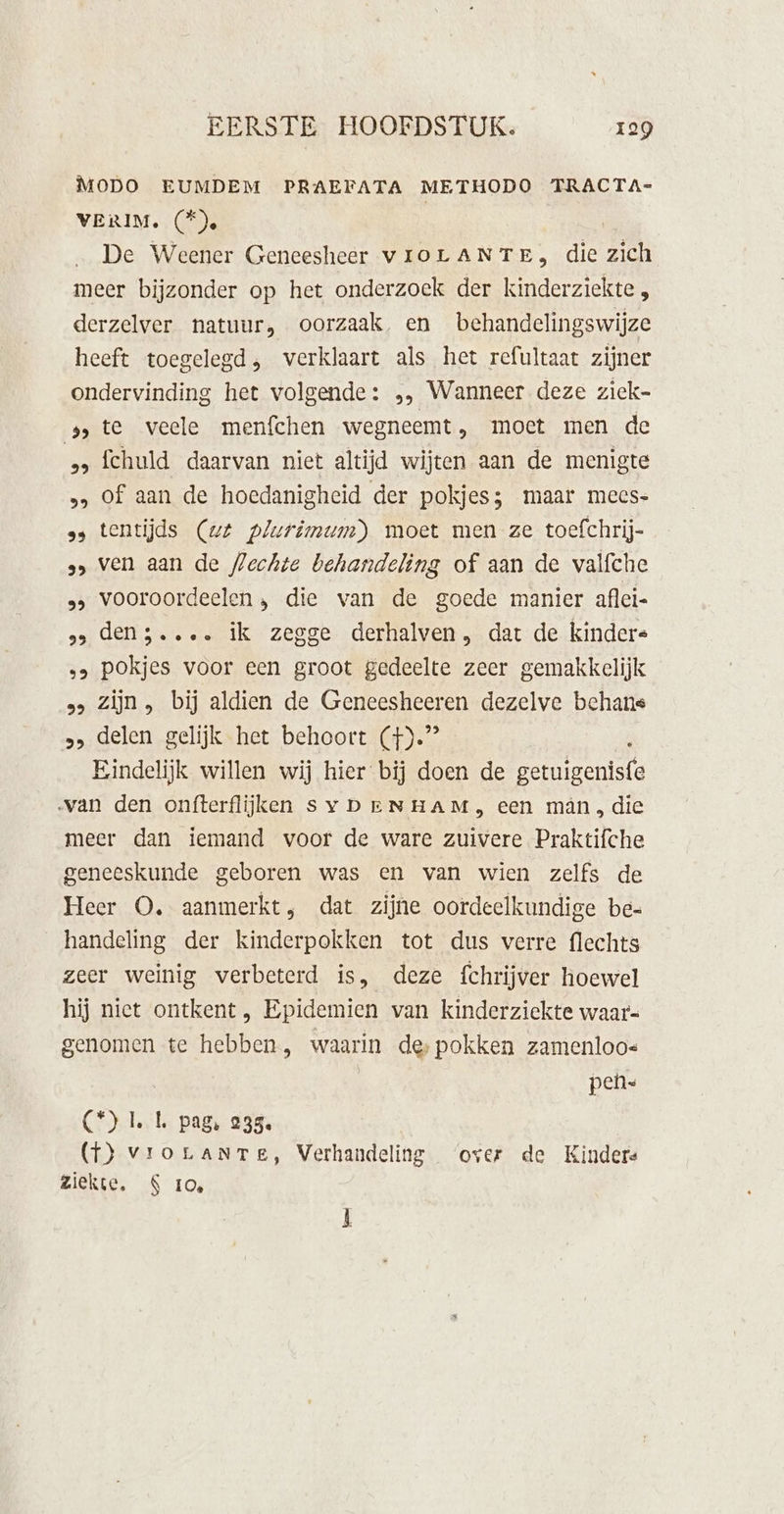 MODO EUMDEM PRAEFATA METHODO TRACTA- VERIM. (®e | De Weener Geneesheer vroLANTE, die zich meer bijzonder op het onderzoek der kinderziekte , derzelver natuur, oorzaak, en _behandelingswijze heeft toegelegd, verklaart als het refultaat zijner ondervinding het volgende: „, Wanneer deze ziek- 9 te veele menfchen wegneemt, moet men de „ fchuld daarvan niet altijd wijten aan de menigte &gt;» Of aan de hoedanigheid der pokjes; maar mees- ss tentijds (wt plurimum) moet men ze toefchrij- 9» ven aan de flechte behandeling of aan de valfche 2 vooroordeelen, die van de goede manier aflci- 9 den5.... ik zegge derhalven, dat de kindere „&gt; pokjes voor een groot gedeelte zeer gemakkelijk »&gt; Zijn , bij aldien de Geneesheeren dezelve behans „&gt; delen gelijk het behoort (}).”” Eindelijk willen wij hier bij doen de dartbord van den onfterflijken Sy DErNHAM, een mân, die meer dan iemand voor de ware zuivere Praktifche geneeskunde geboren was en van wien zelfs de Heer O, aanmerkt, dat zijne oordeelkundige be- handeling der kinderpokken tot dus verre flechts zeer weinig verbeterd is, deze fchrijver hoewel hij niet ontkent, Epidemien van kinderziekte waar- genomen te hebben, waarin des pokken zamenloo« pen C°) LL pag, 235. (T) vrorLaANTe, Verhandeling ‘over de Kinders Ziekte. S 10,