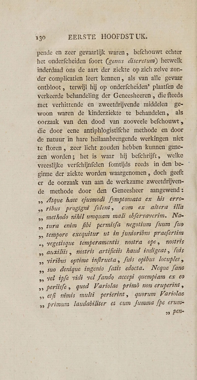 pende en zeer gevaarlijk waren, befchouwt echter het onderfcheiden foort (genus discretum) hetwelk inderdaad ons de aart der ziekte op zich zelve zor- der complicatien leert kennen, als van alle gevaar ontbloot, terwijl hij op onderfcheiden? plaatfen de verkeerde behandeling der Geneesheeren , die fteeds met verhittende en zweetdrijvende middelen ge= woon waren de kinderziekte te behandelen, als oorzaak van den dood van zooveele befchouwt 3 die door eene antiphlogistifche methode en door de natuur in hare heilaanbrengende werkingen nict te ftoren , zeer licht zouden hebben kunnen genee= zen worden; het is waar hij befchrijft, welke vreeslijke verfchijnfelen fomtijds reeds in den be- ginne der ziekte worden waargenomen , doch geeft er de oorzaak van aan de werkzame zweetdrijven- de methode door den Geneesheer aangewend: &gt; Atque hacc ejusmodi fymptomata ex his erro= &gt;» ribus progignê folent, cum ex altera älla methodo nihil wvmgwam mali obfervaverim. Nae tura enim fibi permisfa negotium fuum fo tempore exequitur ut in junioribns praefertim wegetisque temperamentis. nostra ope, nostris auxiliis, nostris artificiis haud indigeat, luis wiribus optime inflructa, fuis opibus locuples, suo denique ingenio fatis edocta. Neque Jane „ vel ipfe vidi vel fando accept quempiam ex EO periisfe , quod Variolae primò non eruperint , &gt;&gt; Elf miômis multi perierint, quorum Variolae 5» primum laudabiliter et cum Jumma fpe erums 99 pels