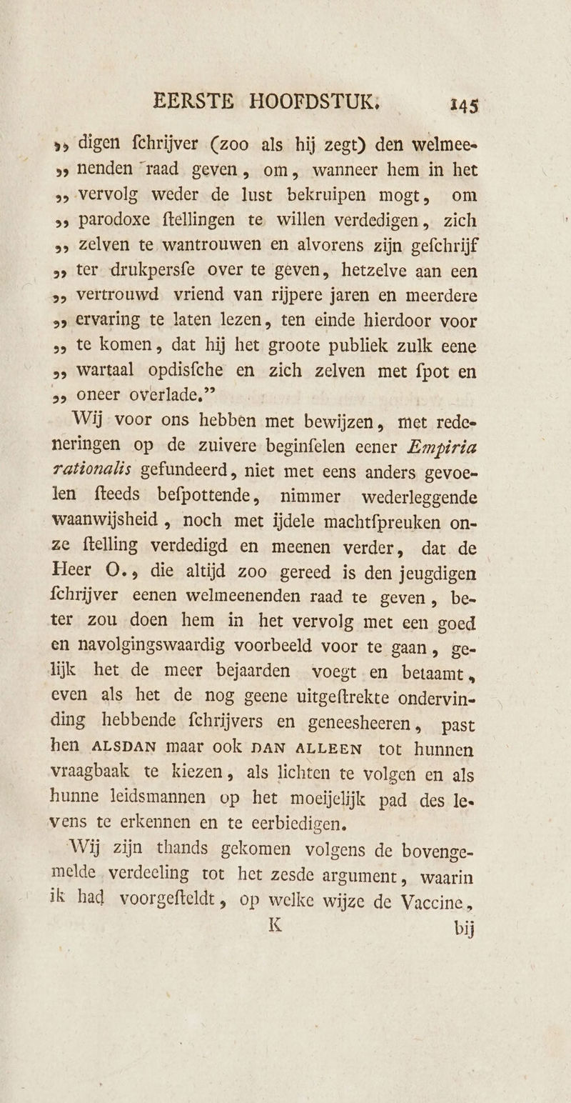 »» digen fchrijver (zoo als hij zegt) den welmee« »&gt; henden ‘raad geven, om, wanneer hem in het &gt; vervolg weder de lust bekruipen mogt, om »&gt; parodoxe ftellingen te willen verdedigen, zich »&gt; zelven te wantrouwen en alvorens zijn gefchrijf 5» ter drukpersfe over te geven, hetzelve aan een »&gt; vertrouwd vriend van rijpere jaren en meerdere »&gt; Ervaring te laten lezen, ten einde hierdoor voor ss te komen, dat hij het groote publiek zulk eene &gt; wartaal opdisfche en zich zelven met fpot en 2» oneer overlade,’’ Wij voor ons hebben met bewijzen, met redee neringen op de zuivere beginfelen eener Empiria rationalis gefundeerd, niet met eens anders gevoe= len fteeds befpottende, nimmer wederleggende waanwijsheid , noch met ijdele machtfpreuken on- ze ftelling verdedigd en meenen verder, dat de Heer O., die altijd zoo gereed is den jeugdigen fchrijver eenen welmeenenden raad te geven, bee ter zou doen hem in het vervolg met een goed en navolgingswaardig voorbeeld voor te gaan, ge- lijk het de meer bejaarden voegt en betaamt, even als het de nog geene uitgeftrekte ondervin- ding hebbende fchrijvers en geneesheren, past hen ALSDAN maar ook DAN ALLEEN tot hunnen vraagbaak te kiezen, als lichten te volgen en als hunne leidsmannen op het moeijelijk pad des le. vens te erkennen en te eerbiedigen, Wij zijn thands gekomen volgens de bovenge- melde verdeeling tot het zesde argument, waarin ik had woorgefteldt, op welke wijze de Vaccine, K bij