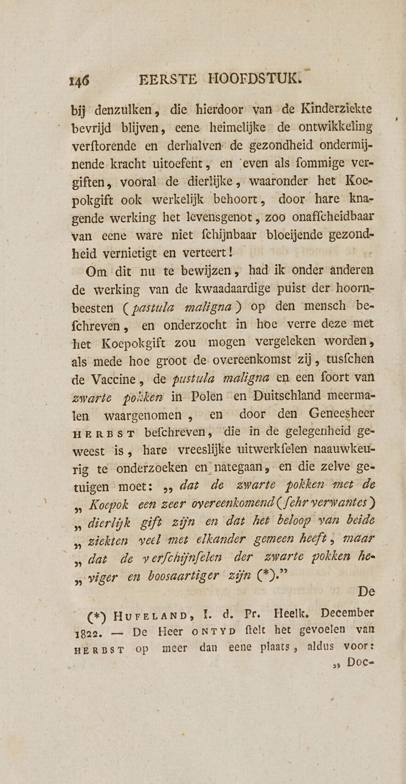 bij denzulken, die hierdoor van de Kinderziekte bevrijd blijven, eene heimelijke de ontwikkeling verftorende en derhalven: de gezondheid ondermij- nende kracht uitoefent, en ‘even als fommige ver- giften, vooral de dierlijke , waaronder het Koe- pokgift ook werkelijk behoort, door hare kna- gende werking het levensgenot , zoo onaffcheidbaar van eene ware niet fchijnbaar bloeijende gezond- heid vernietigt en verteert! Om dit nu te bewijzen, had ik onder anderen de werking van de kwaadaardige puist der hoorn- beesten (pastula maligna) Op den mensch be- fchreven , en onderzocht in hoe verre deze met het Koepokgift zou mogen vergeleken worden, als mede hoe groot de overeenkomst zij, tusfchen de Vaccine, de pustwla maligna en een foort van zwarte posken in Polen en Duitschland meerma- len waargenomen „en door den Geneesheer HrEREBST befchreven, die in de gelegenheid ge= weest is, hare vreeslijke uitwerkfelen naauwkeu- rig te onderzoeken en nategaan, en die zelve ge. tuigen moet: », dat de zwarte pokken met de „ Koepok een zeer overeenkomend (fehr verwantes ) „ dierlijk gift zijn en dat het beloop van beide „ ziekten weel met elkander gemeen heeft, maar ‚dat de werfthijnfelen der zwarte pokken hee „viger en boosaartiger zijn (*)” De (*) HurrLaND, EL. d. Pr. Heelk, December gee. — De Heer oNtTyp ftelt het gevoelen van HERBST op meer dan eene plaats, aldus voor: