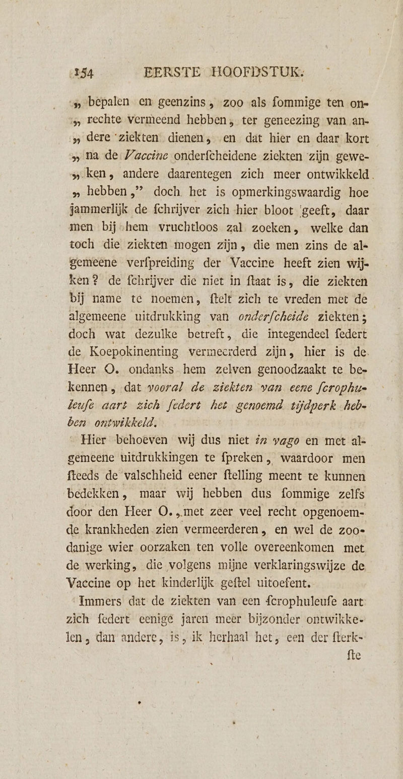 bepalen en geenzins , zoo als fommige ten on= s, rechte vermeend hebben, ter geneezing van an- » dere ‘ziekten dienen, en dat hier en daar kort » na de Vaccine onderfcheidene ziekten zijn gewe- » ken, andere daarentegen zich meer ontwikkeld. » hebben’ doch het is opmerkingswaardig hoe jammerlijk de fchrijver zich hier bloot ‘geeft, daar men. bijshem vwruchtloos zal zoeken, welke dan toch die ziekten mogen zijn, die men zins de al- gemeene verfpreiding der Vaccire heeft zien wij= ken? de fchrijver die niet in ftaat is, die ziekten bij name te noemen, ftelt zich te vreden met de algemeene uitdrukking van onderfcheide ziekten; doch wat dezulke betreft, die integendeel federt de Koepokinenting vermeerderd zijn, hier is de. Heer O. ondanks hem zelven genoodzaakt te bee kennen , dat vooral de ziekten van eene fcrophu= leufe aart zich federt het genoemd tijdperk hebe ben ontwikkeld. Hier behoeven wij dus niet iz pago en met al- gemeene uitdrukkingen te fpreken , waardoor men fteeds de valschheid eener ftelling meent te kunnen bedekken, maar wij hebben dus fommige zelfs door den Heer O. „met zeer veel recht opgenoem- de krankheden zien vermeerderen , en wel de zooe dantge wier oorzaken ten volle overeenkomen met de werking, die volgens mijne verklaringswijze de Vaccine op het kinderlijk geftel uitoefent. Immers dat de ziekten van een fcrophuleufe aart zich federt eenigé jaren meer bijzonder ontwikke- len, dan andere, is, ik herhaal het, een der fterk- fte