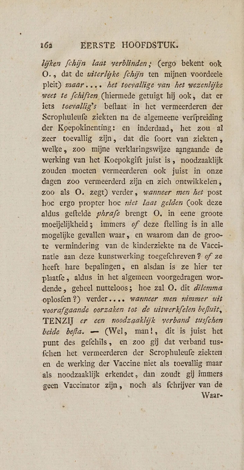 lijken fchijn laat verblinden; (ergo bekent ook O., dat de witerlgke fchin ten mijnen voordeele pleit) maar... het toevallige van het wezenlijke weet te fchiften (hiermede getuigt hij ook, dat er iets toevallig’s beftaat in het vermeerderen der Scrophuleufe ziekten na de algemeene verfpreiding der Koepokinenting: en inderdaad, het zou al zeer toevallig zijn, dat die foort van ziekten, welke, zoo mijne verklaringswijze aangaande de werking van het Koepokgift juist is ‚ noodzaaklijk zouden moeten vermeerderen ook juist in onze dagen zoo vermeerderd zijn en zich ontwikkelen, zoo als O. zegt) verder, wanneer men het post hoc ergo propter hoc ziet laat gelden (ook deze aldus geftelde pArafe brengt O. in eene groote moeijelijkheid; immers of deze ftelling is in alle mogelijke gevallen waar, en waarom dan de groo- te vermindering van de kinderziekte na de Vacci- natie aan deze kunstwerking toegefchreven ? of ze heeft hare bepalingen, en alsdan is ze hier ter plaatfe „ aldus in het algemeen voorgedragen wor- dende, geheel nutteloos; hoe zal O. dit dilemma oplosfen?) verder... wannter men nimmer uit voorafgaande oorzaken tot de uitwerk/elen befluit, TENZIJ er een moodzaaklijk verband tusfchen beide befla. — (Wel, man!, dit is juist het punt des gefchils, en zoo gij dat verband tus- fchen het vermeerderen der Scrophuleufe ziekten en de werking der Vaccine niet als toevallig maar als noodzaaklijk erkendet, dan zoudt gij immers geen Vaccinator zijn, noch als fchrijver van de Waar