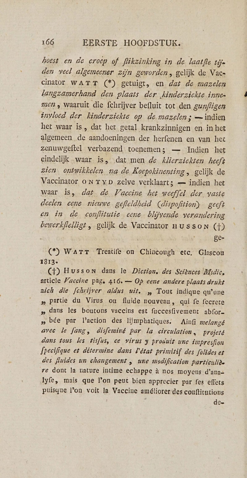 hoest en de croep of flikzinking in de laatfte Lijn den veel algemeener zijn geworden, gelijk de Vac= cinator WATT (*) getuigt, en dat de mazelen langzamerhand den plaats der kinderziekte innen men „ waaruit die fchrijver befluit tot den gun/ligen invloed der kinderziekte op de. mazelen ; — indien het waar is , dat het getal krankzinnigen en in het algemeen de aandoeningen der herfenen en van het zenuwgeftel verbazend toenemen; — Indien het eindelijk waar is, dat men de Klierziekten heeft zien ontwikkelen na de Koepokinenting , gelijk de Vaccinator oN Typ zelve verklaart; — indien het waar is, dat de Vaccine het weeffel der. vaste deelen eene nieuwe gefleldheid Cdispofition) geeft en in de conflitutie eene blijvende verandering bewerkflelligt , gelijk de Vaccinator nussoN €) Sé- (*) Warr Treatife on Chincough etc. Glascou 1813 (4) Husson dans le Diction, des Sciences Msdic. article Vaccine pag, 416. — Op eene andere plaats drukt zich die fchrijver aldus uit, „ Tout indique qu’une » partie du Virus ou flaide nouveau, qui fe fecrete 9 dans les boutons vaccins est fuccesfivement abfor= „bee par laction des lijmphatiques. Ainfi melangé avec le Jang, disfeminé par la circulation, projeté dans tous les tisfus, ce virus y produit une dmpresfion Specifique et détermine dans Pétat primitif des folides et des fluides un changement , une modification particulièe re dont la nature intime echappe à nos moyens d'ana= Jyfe, mais que Pon peut bien apprecier par fes effets puisgue Pon voit la Vaccine améliorer des conftitutions de=