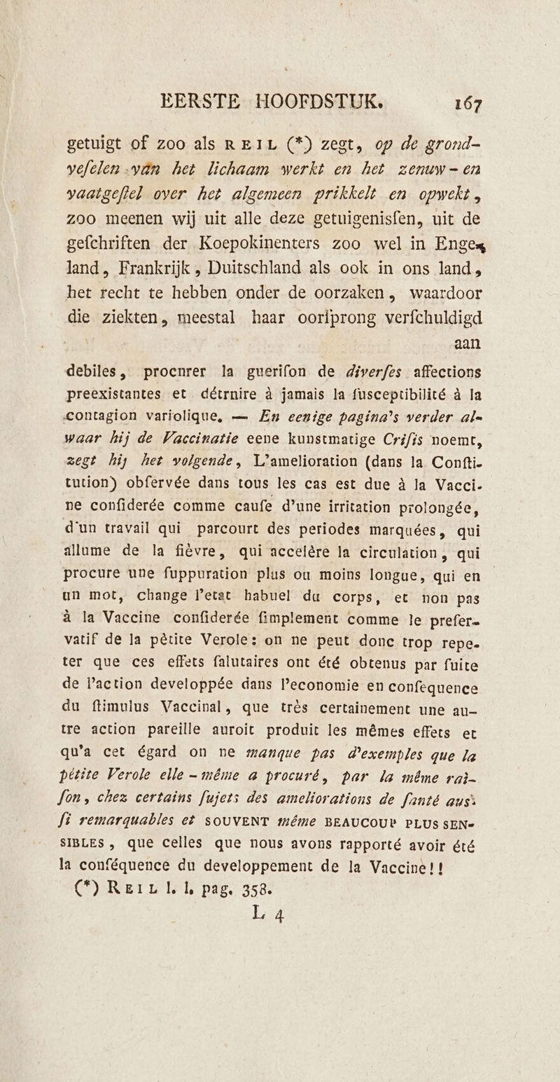 getuigt of zoo als REIL (*) zegt, op de grond- vefelen-van het lichaam werkt en het zenuwen vaatgeftel over het algemeen prikkelt en opwekt, zoo meenen wij uit alle deze getuigenisfen, uit de gefchriften der Koepokinenters zoo wel in Enges land, Frankrijk , Duitschland als ook in ons land, het recht te hebben onder de oorzaken , waardoor die ziekten, meestal haar oorfprong verfchuldigd | aan debiles, procnrer la guerifon de diverfes affections preexistantes et détrnire à jamais la fusceptibilité à la contagion variolique, — En eenige pagina’s verder al« waar hij de Vaccinatie eene kunstmatige Crifis noemt, zegt hij het volgende, Lamelioration (dans la Confti- tution) obfervée dans tous les cas est due à la Vacci- ne confiderée comme caufe d'une irrication prolongée, d'un travail qui parcourt des periodes marquées, qui allume de la fievre, qui accelère la circulation, qui procure une fuppuration plus ou moins longue, qui en un mot, change Petat habuel du corps, et non pas à la Vaccine confiderée fimplement comme le prefer= vatif de Ja pêtite Verole: on ne peut donc trop repe. ter que ces effets falutaires ont été obtenus par fuite de action developpée dans Peconomie en confequence du ftimulus Vaccinal, que très certainement une au- tre action pareille auroit produit les mêmes effets et qua cet égard on ne mangue pas devemples que Ja pétite Verole elle - même a procuré, Par la même raì- Jon, chez certains fujets des ameliorations de Janté aus’: Ji remarguables et SOUVENT même BEAUCOUY PLUS SEN- SIBLES , que celles que nous avons rapporté avoir été la conféquence du developpement de la Vaccine!! COR Et u Ie pag. 458. L 4