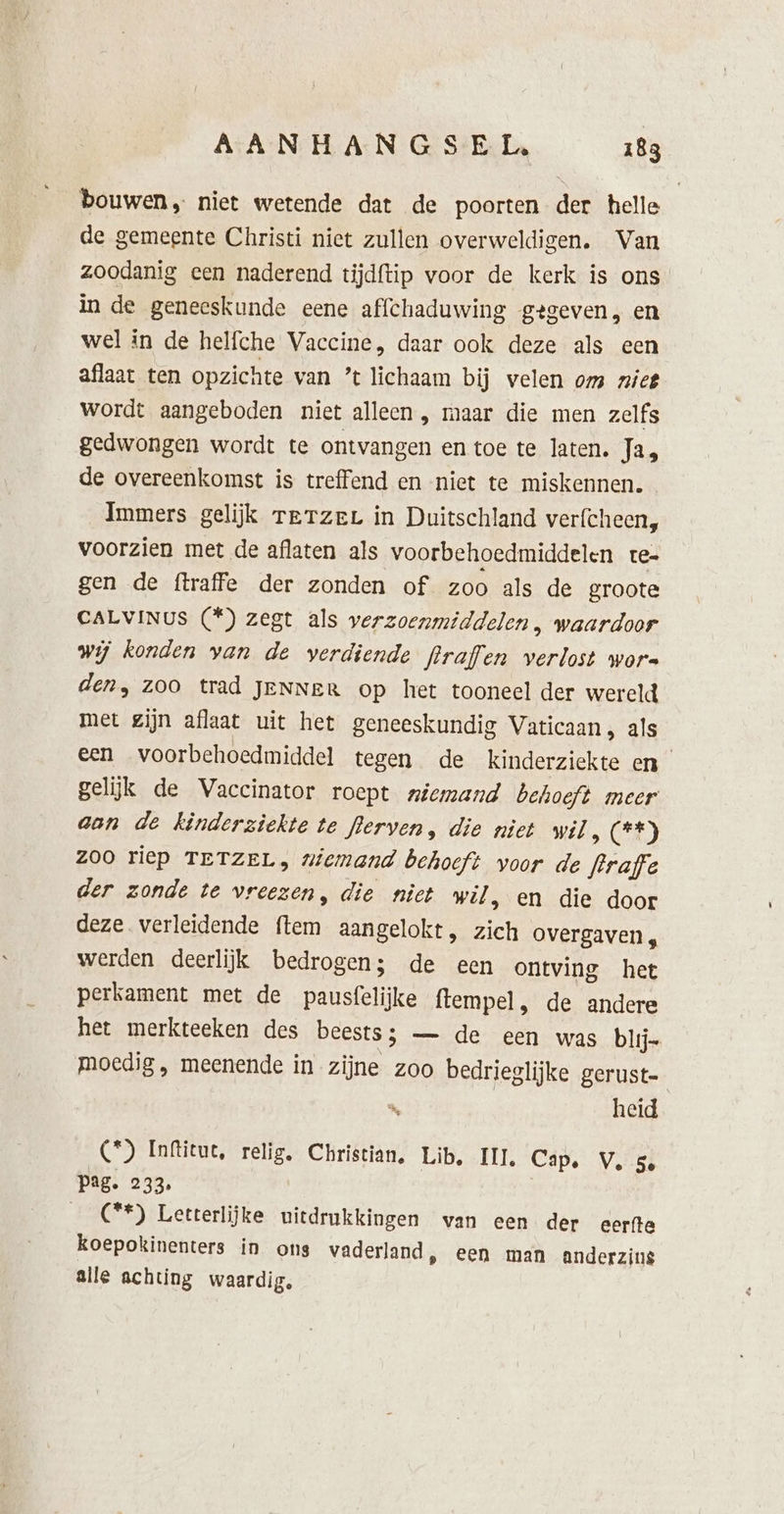 bouwen niet wetende dat de poorten der helle de gemeente Christi niet zullen overweldigen. Van zoodanig een naderend tijdftip voor de kerk is ons in de geneeskunde eene affchaduwing gegeven, en wel in de helfche Vaccine, daar ook deze als een aflaat ten opzichte van ’t lichaam bij velen om nief wordt aangeboden niet alleen, maar die men zelfs gedwongen wordt te ontvangen en toe te laten. Ja, de overeenkomst is treffend en nict te miskennen. Immers gelijk Terzer in Duitschland verfcheen, voorzien met de aflaten als voorbehoedmiddelen rte- gen de ftraffe der zonden of zoo als de groote CALVINUS (*) zegt als verzoenmiddelen , waardoor wij konden van de verdiende flraflen verlost wors den, Zoo trad JENNeR op het tooneel der wereld met zijn aflaat uit het geneeskundig Vaticaan , als een voorbehoedmiddel tegen de kinderziekte en gelijk de Vaccinator roept niemand behoeft meer aan de kinderziekte te lerven, die niet wil OE) Zoo riep TETZEL, niemand behoeft voor de fraffe der zonde te vreezen, die niet wil, en die door deze verleidende ftem aangelokt, zich overgaven , werden deerlijk bedrogen; de een ontving het perkament met de pausfelijke ftempel , de andere het merkteeken des beests ; — de een was blij- moedig, meenende in zijne zoo bedrieglijke gerust- heid (*) Inftitut, relig, Christian. Lib, III, Cap. V, 5 Pag. 233, C**) Letterlijke uitdrukkingen wan een der eerfte koepokinenters in ons vaderland, een man anderzins alle achting waardig.