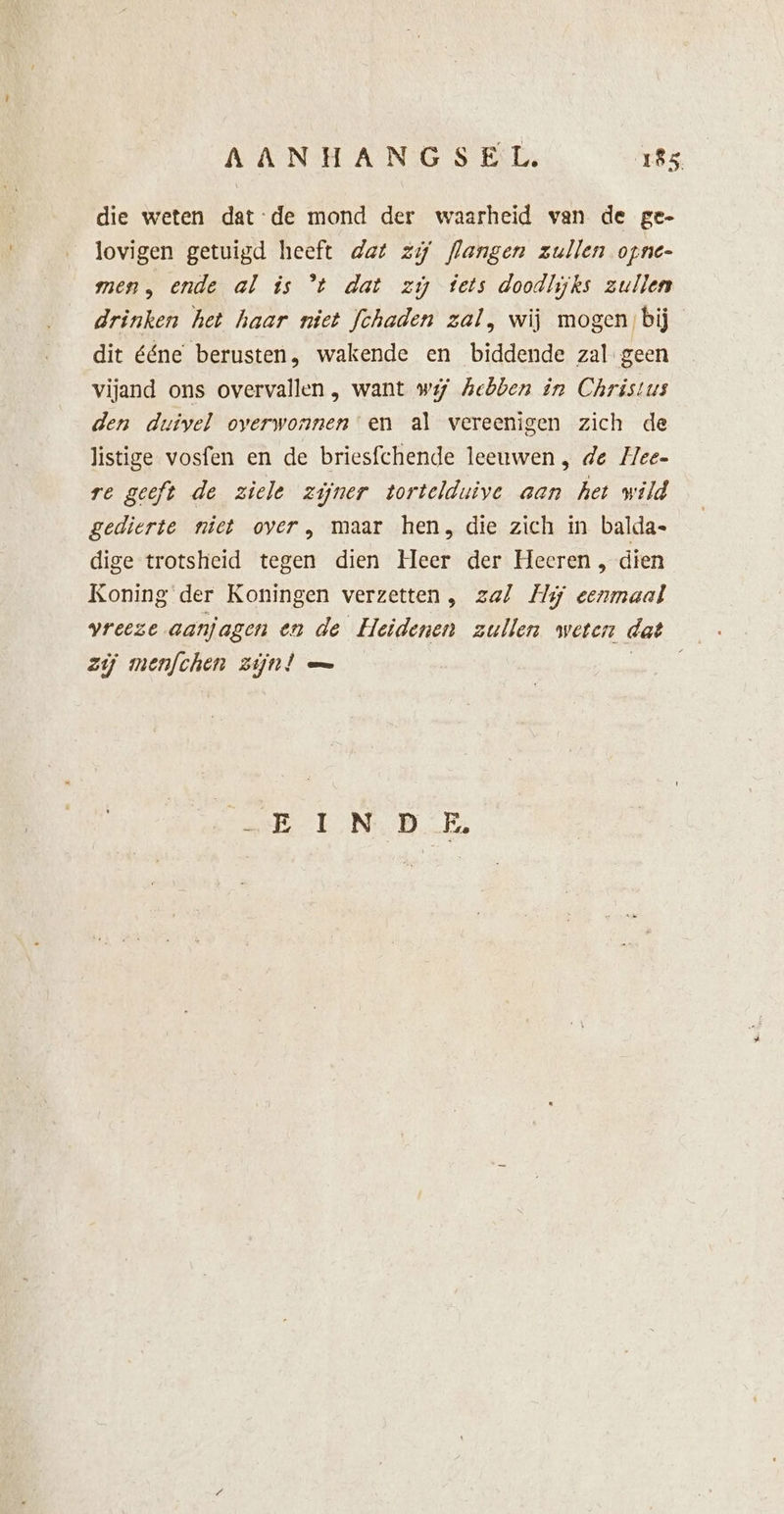 die weten dat-de mond der waarheid van de ge- lovigen getuigd heeft dat zi flangen zullen opne- men, ende al is °t dat zi tets doodlijks zullen drinken het haar niet fchaden zal, wij mogen bij dit ééne berusten, wakende en biddende zal geen vijand ons overvallen , want wij hebben in Christus den duivel overwonnen en al vereenigen zich de listige vosfen en de briesfchende leeuwen , de Hee- re geeft de ziele zijner tortelduive aan het wild gedierte niet over , maar hen, die zich in balda- dige trotsheid tegen dien Heer der Heeren , dien Koning der Koningen verzetten , zal Hij eenmaal vreeze aanjagen en de Heidenen zullen weten dat zij menfchen zijn! — boo NDE