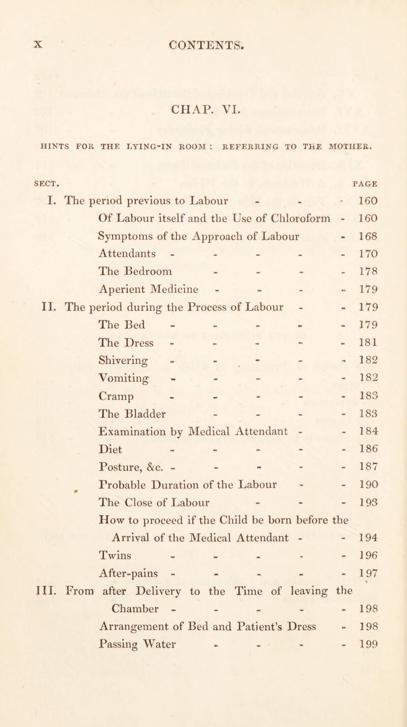 CHAP. VI. HINTS FOR THE LYING-IN ROOM ; REFERRING TO THE MOTHER. SECT. PAGE I. The period previous to Labour - - - 160 Of Labour itself and tbe Use of Chloroform - 160 Symptoms of the Approach of Labour - 168 Attendants - - - - - 170 The Bedroom - - - - 178 Aperient Medicine - - - “179 II. The period during the Process of Labour - - 179 The Bed - - - - -179 The Dress - - - - - 181 Shivering - - _ - - - 182 Vomiting - - - - - 182 Cramp - - - - - 183 The Bladder - - - - 183 Examination by Medical Attendant - - 184 Diet - - - - - 186 Posture, &c. - - - - - 187 Probable Duration of the Labour - - 190 The Close of Labour - - - 193 How to proceed if the Child be born before the Arrival of the Medical Attendant - - 194 Twins - - - - - 196 After-pains - - - - - 197 III. From after Delivery to the Time of leaving the Chamber - - - - - 198 Arrangement of Bed and Patient’s Dress - 198 Passing Water - - - - 199